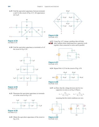 6.19 Find the equivalent capacitance between terminals
a and b in the circuit of Fig. 6.53. All capacitances
are in mF.
6.23 Using Fig. 6.57, design a problem that will help
other students better understand how capacitors work
together when connected in series and in parallel.
244 Chapter 6 Capacitors and Inductors
12
12
40
80
50
30
20
60
10
a
b
Figure 6.53
For Prob. 6.19.
6.20 Find the equivalent capacitance at terminals a-b of
the circuit in Fig. 6.54.
3 F
2 F 2 F 2 F
1 F 1 F
3 F 3 F 3 F
b
a
Figure 6.54
For Prob. 6.20.
6.21 Determine the equivalent capacitance at terminals
a-b of the circuit in Fig. 6.55.
6 F 4 F
5 F
3 F 12 F
2 F
a
b
Figure 6.55
For Prob. 6.21.
6.22 Obtain the equivalent capacitance of the circuit in
Fig. 6.56.
40 F
20 F
b
a
35 F 5 F
10 F
15 F 15 F
10 F
Figure 6.56
For Prob. 6.22.
C2
C3
C1
C4
+
−
V
Figure 6.57
For Prob. 6.23.
6.24 Repeat Prob. 6.23 for the circuit of Fig. 6.58.
60 F 20 F
14 F 80 F
30 F
+
−
90 V
Figure 6.58
For Prob. 6.24.
6.25 (a) Show that the voltage-division rule for two
capacitors in series as in Fig. 6.59(a) is
assuming that the initial conditions are zero.
v1 
C2
C1  C2
vs, v2 
C1
C1  C2
vs
C1
is C2
(b)
C1
vs
v1
v2 C2
(a)
+
−
+
−
+ − i1 i2
Figure 6.59
For Prob. 6.25.
ale29559_ch06.qxd 07/08/2008 11:00 AM Page 244
 