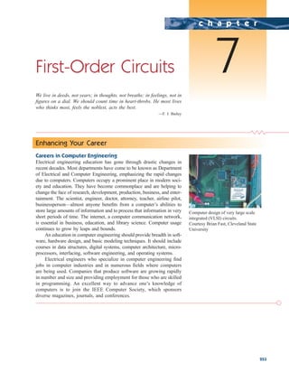 253
First-Order Circuits
We live in deeds, not years; in thoughts, not breaths; in feelings, not in
figures on a dial. We should count time in heart-throbs. He most lives
who thinks most, feels the noblest, acts the best.
—F. J. Bailey
c h a p t e r
7
Enhancing Your Career
Careers in Computer Engineering
Electrical engineering education has gone through drastic changes in
recent decades. Most departments have come to be known as Department
of Electrical and Computer Engineering, emphasizing the rapid changes
due to computers. Computers occupy a prominent place in modern soci-
ety and education. They have become commonplace and are helping to
change the face of research, development, production, business, and enter-
tainment. The scientist, engineer, doctor, attorney, teacher, airline pilot,
businessperson—almost anyone benefits from a computer’s abilities to
store large amounts of information and to process that information in very
short periods of time. The internet, a computer communication network,
is essential in business, education, and library science. Computer usage
continues to grow by leaps and bounds.
An education in computer engineering should provide breadth in soft-
ware, hardware design, and basic modeling techniques. It should include
courses in data structures, digital systems, computer architecture, micro-
processors, interfacing, software engineering, and operating systems.
Electrical engineers who specialize in computer engineering find
jobs in computer industries and in numerous fields where computers
are being used. Companies that produce software are growing rapidly
in number and size and providing employment for those who are skilled
in programming. An excellent way to advance one’s knowledge of
computers is to join the IEEE Computer Society, which sponsors
diverse magazines, journals, and conferences.
Computer design of very large scale
integrated (VLSI) circuits.
Courtesy Brian Fast, Cleveland State
University
ale29559_ch07.qxd 07/08/2008 11:49 AM Page 253
 