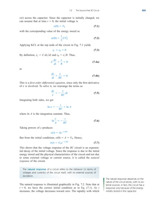 The natural response of a circuit refers to the behavior (in terms of
voltages and currents) of the circuit itself, with no external sources of
excitation.
across the capacitor. Since the capacitor is initially charged, we
can assume that at time the initial voltage is
(7.1)
with the corresponding value of the energy stored as
(7.2)
Applying KCL at the top node of the circuit in Fig. 7.1 yields
(7.3)
By definition, and Thus,
(7.4a)
or
(7.4b)
This is a first-order differential equation, since only the first derivative
of v is involved. To solve it, we rearrange the terms as
(7.5)
Integrating both sides, we get
where is the integration constant. Thus,
(7.6)
Taking powers of e produces
But from the initial conditions, Hence,
(7.7)
This shows that the voltage response of the RC circuit is an exponen-
tial decay of the initial voltage. Since the response is due to the initial
energy stored and the physical characteristics of the circuit and not due
to some external voltage or current source, it is called the natural
response of the circuit.
v(t)  V0 etRC
v(0)  A  V0.
v(t)  AetRC
ln
v
A
 
t
RC
ln A
ln v  
t
RC
 ln A
dv
v
 
1
RC
dt
dv
dt

v
RC
 0
C
dv
dt

v
R
 0
iR  vR.
iC  C dvdt
iC  iR  0
w(0) 
1
2
CV2
0
v(0)  V0
t  0,
v(t)
7.2 The Source-Free RC Circuit 255
The natural response is illustrated graphically in Fig. 7.2. Note that at
we have the correct initial condition as in Eq. (7.1). As t
increases, the voltage decreases toward zero. The rapidity with which
t  0,
The natural response depends on the
nature of the circuit alone, with no ex-
ternal sources. In fact, the circuit has a
response only because of the energy
initially stored in the capacitor.
ale29559_ch07.qxd 07/08/2008 11:49 AM Page 255
 