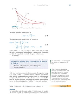 The power dissipated in the resistor is
(7.11)
The energy absorbed by the resistor up to time t is
(7.12)
Notice that as which is the same as
the energy initially stored in the capacitor. The energy that was initially
stored in the capacitor is eventually dissipated in the resistor.
In summary:
wC (0),
t S , wR() S 1
2CV0
2
,
 
tV0
2
2R
e2tt
2
t
0

1
2
CV0
2
(1  e2tt
), t  RC
wR(t)  
t
0
p dt  
t
0
V2
0
R
e2tt
dt
p(t)  viR 
V2
0
R
e2tt
7.2 The Source-Free RC Circuit 257
Figure 7.4
Plot of for various values of the time constant.
vV0  ett
The Key to Working with a Source-free RC Circuit
Is Finding:
1. The initial voltage across the capacitor.
2. The time constant t.
v(0)  V0
With these two items, we obtain the response as the capacitor voltage
Once the capacitor voltage is first obtained,
other variables (capacitor current resistor voltage and resistor cur-
rent ) can be determined. In finding the time constant R is
often the Thevenin equivalent resistance at the terminals of the capacitor;
that is, we take out the capacitor C and find at its terminals.
R  RTh
t  RC,
iR
vR,
iC,
vC(t)  v(t)  v(0)ett
.
The time constant is the same regard-
less of what the output is defined
to be.
When a circuit contains a single
capacitor and several resistors and
dependent sources, the Thevenin
equivalent can be found at the
terminals of the capacitor to form a
simple RC circuit. Also, one can use
Thevenin’s theorem when several
capacitors can be combined to form
a single equivalent capacitor.
In Fig. 7.5, let Find and for
Solution:
We first need to make the circuit in Fig. 7.5 conform with the standard
RC circuit in Fig. 7.1. We find the equivalent resistance or the Thevenin
t 7 0.
ix
vC, vx,
vC (0)  15 V. Example 7.1
0 t
1
3 4 5
1 2
v
V0
e−t ⁄
=
 = 0.5
 = 1
 = 2
ale29559_ch07.qxd 07/08/2008 11:49 AM Page 257
 