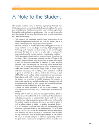 A Note to the Student
This may be your first course in electrical engineering. Although elec-
trical engineering is an exciting and challenging discipline, the course
may intimidate you. This book was written to prevent that. A good text-
book and a good professor are an advantage—but you are the one who
does the learning. If you keep the following ideas in mind, you will do
very well in this course.
• This course is the foundation on which most other courses in the
electrical engineering curriculum rest. For this reason, put in as
much effort as you can. Study the course regularly.
• Problem solving is an essential part of the learning process. Solve as
many problems as you can. Begin by solving the practice problem
following each example, and then proceed to the end-of-chapter
problems. The best way to learn is to solve a lot of problems. An
asterisk in front of a problem indicates a challenging problem.
• Spice, a computer circuit analysis program, is used throughout the
textbook. PSpice, the personal computer version of Spice, is the
popular standard circuit analysis program at most universities.
PSpice for Windows is described in Appendix D. Make an effort
to learn PSpice, because you can check any circuit problem with
PSpice and be sure you are handing in a correct problem solution.
• MATLAB is another software that is very useful in circuit analysis
and other courses you will be taking. A brief tutorial on MATLAB
is given in Appendix E to get you started. The best way to learn
MATLAB is to start working with it once you know a few commands.
• Each chapter ends with a section on how the material covered in
the chapter can be applied to real-life situations. The concepts in
this section may be new and advanced to you. No doubt, you will
learn more of the details in other courses. We are mainly interested
in gaining a general familiarity with these ideas.
• Attempt the review questions at the end of each chapter. They
will help you discover some “tricks” not revealed in class or in the
textbook.
• Clearly a lot of effort has gone into making the technical details in
this book easy to understand. It also contains all the mathematics
and physics necessary to understand the theory and will be very
useful in your other engineering courses. However, we have also
focused on creating a reference for you to use both in school as
well as when working in industry or seeking a graduate degree.
• It is very tempting to sell your book after you have completed your
classroom experience; however, our advice to you is DO NOT SELL
YOUR ENGINEERING BOOKS! Books have always been expen-
sive, however, the cost of this book is virtually the same as I paid
for my circuits text back in the early 60s in terms of real dollars.
In fact, it is actually cheaper. In addition, engineering books of
the past are no where near as complete as what is available now.
xxv
ale29559_fm.qxd 07/28/2008 11:54 AM Page xxv
 