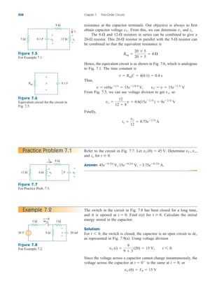 resistance at the capacitor terminals. Our objective is always to first
obtain capacitor voltage From this, we can determine and
The and resistors in series can be combined to give a
resistor. This resistor in parallel with the resistor can
be combined so that the equivalent resistance is
Hence, the equivalent circuit is as shown in Fig. 7.6, which is analogous
to Fig. 7.1. The time constant is
Thus,
From Fig. 7.5, we can use voltage division to get so
Finally,
ix 
vx
12
 0.75e2.5t
A
vx 
12
12  8
v  0.6(15e2.5t
)  9e2.5t
V
vx;
v  v(0)ett
 15et0.4
V, vC  v  15e2.5t
V
t  ReqC  4(0.1)  0.4 s
Req 
20  5
20  5
 4 
5-
20-
20-
12-
8-
ix.
vx
vC.
258 Chapter 7 First-Order Circuits
Figure 7.5
For Example 7.1.
Figure 7.6
Equivalent circuit for the circuit in
Fig. 7.5.
Practice Problem 7.1
Figure 7.7
For Practice Prob. 7.1.
The switch in the circuit in Fig. 7.8 has been closed for a long time,
and it is opened at Find for Calculate the initial
energy stored in the capacitor.
Solution:
For the switch is closed; the capacitor is an open circuit to dc,
as represented in Fig. 7.9(a). Using voltage division
Since the voltage across a capacitor cannot change instantaneously, the
voltage across the capacitor at is the same at or
vC (0)  V0  15 V
t  0,
t  0
vC (t) 
9
9  3
(20)  15 V, t 6 0
t 6 0,
t  0.
v(t)
t  0.
Example 7.2
Figure 7.8
For Example 7.2.
5 Ω
8 Ω
12 Ω
vC vx
ix
+
−
+
−
0.1 F
v
+
−
Req 0.1 F
12 Ω
8 Ω
vC
F
6 Ω
io
+
−
vx
+
−
1
3
3 Ω
20 V
+
−
v
9 Ω
t = 0
1 Ω
20 mF
+
−
Refer to the circuit in Fig. 7.7. Let Determine
and for
Answer: 45e0.25t
V, 15e0.25t
V, 3.75e0.25t
A.
t  0.
io
vC, vx,
vC(0)  45 V.
ale29559_ch07.qxd 07/08/2008 11:49 AM Page 258
 