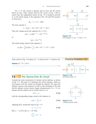 For the switch is opened, and we have the RC circuit
shown in Fig. 7.9(b). [Notice that the RC circuit in Fig. 7.9(b) is
source free; the independent source in Fig. 7.8 is needed to provide
or the initial energy in the capacitor.] The and resistors
in series give
The time constant is
Thus, the voltage across the capacitor for is
or
The initial energy stored in the capacitor is
wC (0) 
1
2
Cv2
C (0) 
1
2
 20  103
 152
 2.25 J
v(t)  15e5t
V
v(t)  vC (0)ett
 15et0.2
V
t  0
t  ReqC  10  20  103
 0.2 s
Req  1  9  10 
9-
1-
V0
t 7 0,
7.3 The Source-Free RL Circuit 259
Figure 7.9
For Example 7.2: (a) (b) t 7 0.
t 6 0,
If the switch in Fig. 7.10 opens at find for and
Answer: 5.33 J.
8e2t
V,
wC (0).
t  0
v(t)
t  0, Practice Problem 7.2
Figure 7.10
For Practice Prob. 7.2.
The Source-Free RL Circuit
Consider the series connection of a resistor and an inductor, as shown
in Fig. 7.11. Our goal is to determine the circuit response, which we
will assume to be the current through the inductor. We select the
inductor current as the response in order to take advantage of the idea
that the inductor current cannot change instantaneously. At we
assume that the inductor has an initial current or
(7.13)
with the corresponding energy stored in the inductor as
(7.14)
Applying KVL around the loop in Fig. 7.11,
(7.15)
But and Thus,
L
di
dt
 Ri  0
vR  iR.
vL  L didt
vL  vR  0
w(0) 
1
2
L I2
0
i(0)  I0
I0,
t  0,
i(t)
7.3
Figure 7.11
A source-free RL circuit.
9 Ω
1 Ω
vC(0)
3 Ω
+
−
+
−
20 V
(a)
9 Ω
1 Ω
(b)
+
−
Vo = 15 V 20 mF
6 Ω
+
−
24 V
+
−
v 12 Ω 4 Ω
t = 0
F
1
6
vL
+
−
R
L
i
vR
+
−
ale29559_ch07.qxd 07/08/2008 11:49 AM Page 259
 