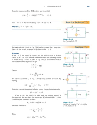 7.3 The Source-Free RL Circuit 263
Practice Problem 7.3
Figure 7.15
For Practice Prob. 7.3.
The switch in the circuit of Fig. 7.16 has been closed for a long time.
At the switch is opened. Calculate for
Solution:
When the switch is closed, and the inductor acts as a short
circuit to dc. The resistor is short-circuited; the resulting circuit
is shown in Fig. 7.17(a). To get in Fig. 7.17(a), we combine the
and resistors in parallel to get
Hence,
We obtain from in Fig. 7.17(a) using current division, by
writing
Since the current through an inductor cannot change instantaneously,
When the switch is open and the voltage source is
disconnected. We now have the source-free RL circuit in Fig. 7.17(b).
Combining the resistors, we have
The time constant is
Thus,
i(t)  i(0)ett
 6e4t
A
t 
L
Req

2
8

1
4
s
Req  (12  4)  16  8 
t 7 0,
i(0)  i(0
)  6 A
i(t) 
12
12  4
i1  6 A, t 6 0
i1
i(t)
i1 
40
2  3
 8 A
4  12
4  12
 3 
12-
4-
i1
16-
t 6 0,
t 7 0.
i(t)
t  0,
Example 7.4
Figure 7.16
For Example 7.4.
Figure 7.17
Solving the circuit of Fig. 7.16: (a) for
(b) for t 7 0.
t 6 0,
1 Ω
4 Ω
4 Ω
+
− 2vx
2 H
i + −
vx
2 Ω 4 Ω
+
− 40 V 16 Ω
12 Ω 2 H
t = 0
i(t)
4 Ω
12 Ω
2 Ω
+
−
i1
2 H
i(t)
40 V
i(t)
(a)
16 Ω
12 Ω
4 Ω
(b)
Since the inductor and the resistor are in parallel,
ix (t) 
v
2
 1.6667e(23)t
A, t 7 0
2-
Find i and in the circuit of Fig. 7.15. Let
Answer: 5e4t
V, 20e4t
V.
i(0)  5 A.
vx
ale29559_ch07.qxd 07/08/2008 11:49 AM Page 263
 