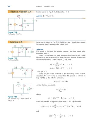 264 Chapter 7 First-Order Circuits
For the circuit in Fig. 7.18, find for
Answer: 2e2t
A, t 7 0.
t 7 0.
i(t)
Practice Problem 7.4
Figure 7.18
For Practice Prob. 7.4.
In the circuit shown in Fig. 7.19, find and i for all time, assum-
ing that the switch was open for a long time.
Solution:
It is better to first find the inductor current i and then obtain other
quantities from it.
For the switch is open. Since the inductor acts like a short
circuit to dc, the resistor is short-circuited, so that we have the
circuit shown in Fig. 7.20(a). Hence, and
Thus,
For the switch is closed, so that the voltage source is short-
circuited. We now have a source-free RL circuit as shown in
Fig. 7.20(b). At the inductor terminals,
so that the time constant is
Hence,
Since the inductor is in parallel with the and resistors,
and
io(t) 
vL
6
 
2
3
et
A, t 7 0
vo(t)  vL  L
di
dt
 2(2et
)  4et
V, t 7 0
3-
6-
i(t)  i(0)ett
 2et
A, t 7 0
t 
L
RTh
 1 s
RTh  3  6  2 
t 7 0,
i(0)  2.
vo (t)  3i(t)  6 V, t 6 0
i(t) 
10
2  3
 2 A, t 6 0
io  0,
6-
t 6 0,
io, vo,
Example 7.5
Figure 7.19
For Example 7.5.
Figure 7.20
The circuit in Fig. 7.19 for: (a)
(b) t 7 0.
t 6 0,
5 Ω
6 A
12 Ω
24 Ω
8 Ω
2 H
t = 0
i(t)
10 V 6 Ω 2 H
t = 0
i
io
+ −
vo
3 Ω
2 Ω
+
−
2 Ω
+
−
10 V 6 Ω
i
io
(a)
+ −
vo
(b)
6 Ω
3 Ω
+ −
vo
3 Ω
2 H
i
io
vL
+
−
ale29559_ch07.qxd 07/08/2008 11:49 AM Page 264
 