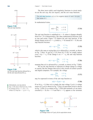 The unit step function u(t) is 0 for negative values of t and 1 for pos-
itive values of t.
The three most widely used singularity functions in circuit analy-
sis are the unit step, the unit impulse, and the unit ramp functions.
266 Chapter 7 First-Order Circuits
In mathematical terms,
(7.24)
The unit step function is undefined at where it changes abruptly
from 0 to 1. It is dimensionless, like other mathematical functions such
as sine and cosine. Figure 7.23 depicts the unit step function. If the
abrupt change occurs at (where ) instead of the unit
step function becomes
(7.25)
which is the same as saying that is delayed by seconds, as shown
in Fig. 7.24(a). To get Eq. (7.25) from Eq. (7.24), we simply replace
every t by If the change is at the unit step function
becomes
(7.26)
meaning that is advanced by seconds, as shown in Fig. 7.24(b).
We use the step function to represent an abrupt change in voltage
or current, like the changes that occur in the circuits of control systems
and digital computers. For example, the voltage
(7.27)
may be expressed in terms of the unit step function as
(7.28)
If we let then is simply the step voltage A voltage
source of is shown in Fig. 7.25(a); its equivalent circuit is shown
in Fig. 7.25(b). It is evident in Fig. 7.25(b) that terminals a-b are short-
circuited ( ) for and that appears at the terminals
v  V0
t 6 0
v  0
V0 u(t)
V0 u(t).
v(t)
t0  0,
v(t)  V0u(t  t0)
v(t)  b
0, t 6 t0
V0, t 7 t0
t0
u(t)
u(t  t0)  b
0, t 6 t0
1, t 7 t0
t  t0,
t  t0.
t0
u(t)
u(t  t0)  b
0, t 6 t0
1, t 7 t0
t  0,
t0 7 0
t  t0
t  0,
u(t)  b
0, t 6 0
1, t 7 0
Figure 7.25
(a) Voltage source of (b) its equivalent circuit.
V0u(t),
Figure 7.23
The unit step function.
Figure 7.24
(a) The unit step function delayed by
(b) the unit step advanced by t0.
t0,
Alternatively, we may derive
Eqs. (7.25) and (7.26) from Eq. (7.24)
by writing u[f(t)] 1, f(t) 0,
where f(t) may be t t0 or t t0.


7

0 t
1
u(t)
0 t
1
u(t − t0)
t0
(a)
0 t
u(t + t0)
−t0
(b)
1
+
−
(a)
V0u(t) +
−
(b)
V0
b
a
b
a
t = 0
=
ale29559_ch07.qxd 07/08/2008 11:49 AM Page 266
 