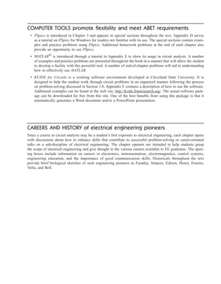 COMPUTER TOOLS promote flexibility and meet ABET requirements
• PSpice is introduced in Chapter 3 and appears in special sections throughout the text. Appendix D serves
as a tutorial on PSpice for Windows for readers not familiar with its use. The special sections contain exam-
ples and practice problems using PSpice. Additional homework problems at the end of each chapter also
provide an opportunity to use PSpice.
• MATLAB®
is introduced through a tutorial in Appendix E to show its usage in circuit analysis. A number
of examples and practice problems are presented throughout the book in a manner that will allow the student
to develop a facility with this powerful tool. A number of end-of-chapter problems will aid in understanding
how to effectively use MATLAB.
• KCIDE for Circuits is a working software environment developed at Cleveland State University. It is
designed to help the student work through circuit problems in an organized manner following the process
on problem-solving discussed in Section 1.8. Appendix F contains a description of how to use the software.
Additional examples can be found at the web site, http://kcide.fennresearch.org/. The actual software pack-
age can be downloaded for free from this site. One of the best benefits from using this package is that it
automatically generates a Word document and/or a PowerPoint presentation.
CAREERS AND HISTORY of electrical engineering pioneers
Since a course in circuit analysis may be a student’s first exposure to electrical engineering, each chapter opens
with discussions about how to enhance skills that contribute to successful problem-solving or career-oriented
talks on a sub-discipline of electrical engineering. The chapter openers are intended to help students grasp
the scope of electrical engineering and give thought to the various careers available to EE graduates. The open-
ing boxes include information on careers in electronics, instrumentation, electromagnetics, control systems,
engineering education, and the importance of good communication skills. Historicals throughout the text
provide brief biological sketches of such engineering pioneers as Faraday, Ampere, Edison, Henry, Fourier,
Volta, and Bell.
ale29559_IFC.qxd 07/11/2008 07:40 PM Page 3
 