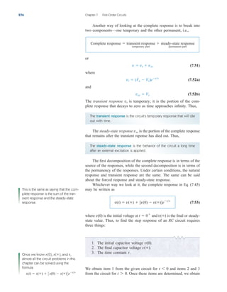 Another way of looking at the complete response is to break into
two components—one temporary and the other permanent, i.e.,
or
(7.51)
where
(7.52a)
and
(7.52b)
The transient response is temporary; it is the portion of the com-
plete response that decays to zero as time approaches infinity. Thus,
vt
vss  Vs
vt  (Vo  Vs)ett
v  vt  vss
Complete response  transient response
temporary part
 steady-state response
permanent part
276 Chapter 7 First-Order Circuits
The transient response is the circuit’s temporary response that will die
out with time.
The steady-state response is the portion of the complete response
that remains after the transient reponse has died out. Thus,
vss
The first decomposition of the complete response is in terms of the
source of the responses, while the second decomposition is in terms of
the permanency of the responses. Under certain conditions, the natural
response and transient response are the same. The same can be said
about the forced response and steady-state response.
Whichever way we look at it, the complete response in Eq. (7.45)
may be written as
(7.53)
where is the initial voltage at and is the final or steady-
state value. Thus, to find the step response of an RC circuit requires
three things:
v()
t  0
v(0)
v(t)  v()  [v(0)  v()]ett
The steady-state response is the behavior of the circuit a long time
after an external excitation is applied.
1. The initial capacitor voltage
2. The final capacitor voltage
3. The time constant t.
v().
v(0).
We obtain item 1 from the given circuit for and items 2 and 3
from the circuit for Once these items are determined, we obtain
t 7 0.
t 6 0
This is the same as saying that the com-
plete response is the sum of the tran-
sient response and the steady-state
response.
Once we know x(0), x( ), and ,
almost all the circuit problems in this
chapter can be solved using the
formula
x(t)  x()  3x(0)  x()4ett
t

ale29559_ch07.qxd 07/08/2008 11:49 AM Page 276
 