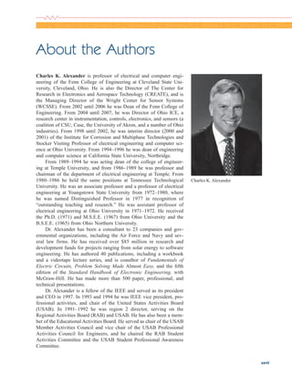 xxvii
About the Authors
Charles K. Alexander is professor of electrical and computer engi-
neering of the Fenn College of Engineering at Cleveland State Uni-
versity, Cleveland, Ohio. He is also the Director of The Center for
Research in Electronics and Aerospace Technology (CREATE), and is
the Managing Director of the Wright Center for Sensor Systems
(WCSSE). From 2002 until 2006 he was Dean of the Fenn College of
Engineering. From 2004 until 2007, he was Director of Ohio ICE, a
research center in instrumentation, controls, electronics, and sensors (a
coalition of CSU, Case, the University of Akron, and a number of Ohio
industries). From 1998 until 2002, he was interim director (2000 and
2001) of the Institute for Corrosion and Multiphase Technologies and
Stocker Visiting Professor of electrical engineering and computer sci-
ence at Ohio University. From 1994–1996 he was dean of engineering
and computer science at California State University, Northridge.
From 1989–1994 he was acting dean of the college of engineer-
ing at Temple University, and from 1986–1989 he was professor and
chairman of the department of electrical engineering at Temple. From
1980–1986 he held the same positions at Tennessee Technological
University. He was an associate professor and a professor of electrical
engineering at Youngstown State University from 1972–1980, where
he was named Distinguished Professor in 1977 in recognition of
“outstanding teaching and research.” He was assistant professor of
electrical engineering at Ohio University in 1971–1972. He received
the Ph.D. (1971) and M.S.E.E. (1967) from Ohio University and the
B.S.E.E. (1965) from Ohio Northern University.
Dr. Alexander has been a consultant to 23 companies and gov-
ernmental organizations, including the Air Force and Navy and sev-
eral law firms. He has received over $85 million in research and
development funds for projects ranging from solar energy to software
engineering. He has authored 40 publications, including a workbook
and a videotape lecture series, and is coauthor of Fundamentals of
Electric Circuits, Problem Solving Made Almost Easy, and the fifth
edition of the Standard Handbook of Electronic Engineering, with
McGraw-Hill. He has made more than 500 paper, professional, and
technical presentations.
Dr. Alexander is a fellow of the IEEE and served as its president
and CEO in 1997. In 1993 and 1994 he was IEEE vice president, pro-
fessional activities, and chair of the United States Activities Board
(USAB). In 1991–1992 he was region 2 director, serving on the
Regional Activities Board (RAB) and USAB. He has also been a mem-
ber of the Educational Activities Board. He served as chair of the USAB
Member Activities Council and vice chair of the USAB Professional
Activities Council for Engineers, and he chaired the RAB Student
Activities Committee and the USAB Student Professional Awareness
Committee.
Charles K. Alexander
ale29559_fm.qxd 07/28/2008 11:54 AM Page xxvii
 