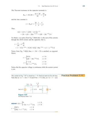 The Thevenin resistance at the capacitor terminals is
and the time constant is
Thus,
To obtain i, we notice from Fig. 7.46(b) that i is the sum of the currents
through the resistor and the capacitor; that is,
Notice from Fig. 7.46(b) that is satisfied, as expected.
Hence,
Notice that the capacitor voltage is continuous while the resistor current
is not.
i  b
1 A, t 6 0
(1  e0.6t
) A, t 7 0
v  b
10 V, t 6 0
(20  10e0.6t
) V, t  0
v  10i  30
 1  0.5e0.6t
 0.25(0.6)(10)e0.6t
 (1  e0.6t
) A
i 
v
20
 C
dv
dt
20-
 20  (10  20)e(35)t
 (20  10e0.6t
) V
v(t)  v()  [v(0)  v()]ett
t  RTh C 
20
3

1
4

5
3
s
RTh  10  20 
10  20
30

20
3

7.5 Step Response of an RC Circuit 279
Practice Problem 7.11
The switch in Fig. 7.47 is closed at Find and for all time.
Note that for and 0 for Also, u(t)  1  u(t).
t 7 0.
t 6 0
u(t)  1
v(t)
i(t)
t  0.
Figure 7.47
For Practice Prob. 7.11.
Answer:
v  b
20 V, t 6 0
10(1  e1.5t
) V, t 7 0
i(t)  b
0, t 6 0
2(1  e1.5t
) A, t 7 0
,
5 Ω
+
−
20u(−t) V 10 Ω
0.2 F 3 A
v
i t = 0
+
−
ale29559_ch07.qxd 07/08/2008 11:49 AM Page 279
 