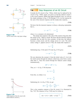 Step Response of an RL Circuit
Consider the RL circuit in Fig. 7.48(a), which may be replaced by the
circuit in Fig. 7.48(b). Again, our goal is to find the inductor current i
as the circuit response. Rather than apply Kirchhoff’s laws, we will use
the simple technique in Eqs. (7.50) through (7.53). Let the response be
the sum of the transient response and the steady-state response,
(7.55)
We know that the transient response is always a decaying exponential,
that is,
(7.56)
where A is a constant to be determined.
The steady-state response is the value of the current a long time after
the switch in Fig. 7.48(a) is closed. We know that the transient response
essentially dies out after five time constants. At that time, the inductor
becomes a short circuit, and the voltage across it is zero. The entire
source voltage appears across R. Thus, the steady-state response is
(7.57)
Substituting Eqs. (7.56) and (7.57) into Eq. (7.55) gives
(7.58)
We now determine the constant A from the initial value of i. Let be
the initial current through the inductor, which may come from a source
other than Since the current through the inductor cannot change
instantaneously,
(7.59)
Thus, at Eq. (7.58) becomes
From this, we obtain A as
Substituting for A in Eq. (7.58), we get
(7.60)
This is the complete response of the RL circuit. It is illustrated in
Fig. 7.49. The response in Eq. (7.60) may be written as
(7.61)
i(t)  i()  [i(0)  i()]ett
i(t) 
Vs
R
 aI0 
Vs
R
bett
A  I0 
Vs
R
I0  A 
Vs
R
t  0,
i(0
)  i(0
)  I0
Vs.
I0
i  Aett

Vs
R
iss 
Vs
R
Vs
it  Aett
, t 
L
R
i  it  iss
7.6
280 Chapter 7 First-Order Circuits
Figure 7.48
An RL circuit with a step input voltage.
Figure 7.49
Total response of the RL circuit with
initial inductor current I0.
R
Vs
t = 0
i
+
−
+
−
v(t)
L
(a)
i
R
Vsu(t) +
−
+
−
v(t)
L
(b)
0 t
i(t)
Vs
R
I0
ale29559_ch07.qxd 07/08/2008 11:49 AM Page 280
 