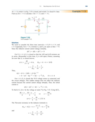 7.6 Step Response of an RL Circuit 283
At switch 1 in Fig. 7.53 is closed, and switch 2 is closed 4 s later.
Find for Calculate i for and t  5 s.
t  2 s
t 7 0.
i(t)
t  0, Example 7.13
Figure 7.53
For Example 7.13.
Solution:
We need to consider the three time intervals and
separately. For switches and are open so that
Since the inductor current cannot change instantly,
For is closed so that the and resistors are
in series. (Remember, at this time, is still open.) Hence, assuming
for now that is closed forever,
Thus,
For is closed; the 10-V voltage source is connected, and
the circuit changes. This sudden change does not affect the inductor
current because the current cannot change abruptly. Thus, the initial
current is
To find let be the voltage at node P in Fig. 7.53. Using KCL,
The Thevenin resistance at the inductor terminals is
and
t 
L
RTh

5
22
3

15
22
s
RTh  4  2  6 
4  2
6
 6 
22
3

i() 
v
6

30
11
 2.727 A
40  v
4

10  v
2

v
6
1 v 
180
11
V
v
i(),
i(4)  i(4
)  4(1  e8
)  4 A
t  4, S2
 4  (0  4)e2t
 4(1  e2t
) A, 0  t  4
i(t)  i()  [i(0)  i()]ett
t 
L
RTh

5
10

1
2
s
i() 
40
4  6
 4 A, RTh  4  6  10 
S1
S2
6-
4-
0  t  4, S1
i(0
)  i(0)  i(0
)  0
i  0.
S2
S1
t 6 0,
t  4
t  0, 0  t  4,
4 Ω 6 Ω
+
−
+
−
40 V
10 V
2 Ω 5 H
i
t = 0
t = 4
S1
S2
P
ale29559_ch07.qxd 07/08/2008 11:49 AM Page 283
 