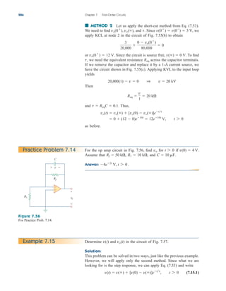 ■ METHOD 2 Let us apply the short-cut method from Eq. (7.53).
We need to find and Since we
apply KCL at node 2 in the circuit of Fig. 7.55(b) to obtain
or Since the circuit is source free, To find
we need the equivalent resistance across the capacitor terminals.
If we remove the capacitor and replace it by a 1-A current source, we
have the circuit shown in Fig. 7.55(c). Applying KVL to the input loop
yields
Then
and Thus,
as before.
 0  (12  0)e10t
 12e10t
V, t 7 0
vo(t)  vo()  [vo(0)  vo()]ett
t  ReqC  0.1.
Req 
v
1
 20 k
20,000(1)  v  0 1 v  20 kV
Req
t,
v()  0 V.
vo(0
)  12 V.
3
20,000

0  vo(0
)
80,000
 0
v(0
)  v(0
)  3 V,
t.
vo(0
), vo(),
286 Chapter 7 First-Order Circuits
For the op amp circuit in Fig. 7.56, find for if
Assume that and
Answer: 4e2t
V, t 7 0 .
C  10 mF.
R1  10 k,
Rf  50 k,
v(0)  4 V.
t 7 0
vo
Practice Problem 7.14
Figure 7.56
For Practice Prob. 7.14.
Determine and in the circuit of Fig. 7.57.
Solution:
This problem can be solved in two ways, just like the previous example.
However, we will apply only the second method. Since what we are
looking for is the step response, we can apply Eq. (7.53) and write
(7.15.1)
v(t)  v()  [v(0)  v()]ett
, t 7 0
vo(t)
v(t)
Example 7.15
vo
+
−
R1
Rf
v
+ −
C
+
−
ale29559_ch07.qxd 07/08/2008 11:49 AM Page 286
 