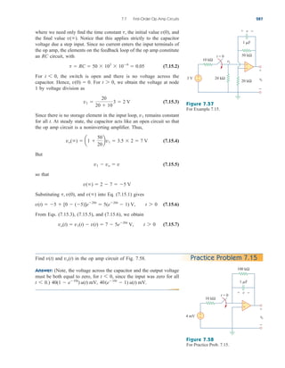 where we need only find the time constant the initial value and
the final value Notice that this applies strictly to the capacitor
voltage due a step input. Since no current enters the input terminals of
the op amp, the elements on the feedback loop of the op amp constitute
an RC circuit, with
(7.15.2)
For the switch is open and there is no voltage across the
capacitor. Hence, For we obtain the voltage at node
1 by voltage division as
(7.15.3)
Since there is no storage element in the input loop, remains constant
for all t. At steady state, the capacitor acts like an open circuit so that
the op amp circuit is a noninverting amplifier. Thus,
(7.15.4)
But
(7.15.5)
so that
Substituting and into Eq. (7.15.1) gives
(7.15.6)
From Eqs. (7.15.3), (7.15.5), and (7.15.6), we obtain
(7.15.7)
vo(t)  v1(t)  v(t)  7  5e20t
V, t 7 0
v(t)  5  [0  (5)]e20t
 5(e20t
 1) V, t 7 0
v()
t, v(0),
v()  2  7  5 V
v1  vo  v
vo()  a1 
50
20
bv1  3.5  2  7 V
v1
v1 
20
20  10
3  2 V
t 7 0,
v(0)  0.
t 6 0,
t  RC  50  103
 106
 0.05
v().
v(0),
t,
7.7 First-Order Op Amp Circuits 287
Figure 7.57
For Example 7.15.
Figure 7.58
For Practice Prob. 7.15.
Find and in the op amp circuit of Fig. 7.58.
Answer: (Note, the voltage across the capacitor and the output voltage
must be both equal to zero, for since the input was zero for all
) 40(e10t
 1) u(t) mV.
40(1  e10t
) u(t) mV,
t 6 0.
t 6 0,
vo(t)
v(t) Practice Problem 7.15
vo
v1
+
−
3 V
v
+ −
1 F
50 kΩ
20 kΩ
20 kΩ
+
−
t = 0
10 kΩ
+
−
vo
+
−
4 mV
v
+ −
1 F
100 kΩ
+
−
t = 0
10 kΩ
+
−
ale29559_ch07.qxd 07/08/2008 11:49 AM Page 287
 