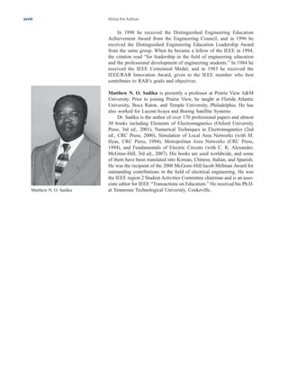 In 1998 he received the Distinguished Engineering Education
Achievement Award from the Engineering Council, and in 1996 he
received the Distinguished Engineering Education Leadership Award
from the same group. When he became a fellow of the IEEE in 1994,
the citation read “for leadership in the field of engineering education
and the professional development of engineering students.” In 1984 he
received the IEEE Centennial Medal, and in 1983 he received the
IEEE/RAB Innovation Award, given to the IEEE member who best
contributes to RAB’s goals and objectives.
Matthew N. O. Sadiku is presently a professor at Prairie View A&M
University. Prior to joining Prairie View, he taught at Florida Atlantic
University, Boca Raton, and Temple University, Philadelphia. He has
also worked for Lucent/Avaya and Boeing Satellite Systems.
Dr. Sadiku is the author of over 170 professional papers and almost
30 books including Elements of Electromagnetics (Oxford University
Press, 3rd ed., 2001), Numerical Techniques in Electromagnetics (2nd
ed., CRC Press, 2000), Simulation of Local Area Networks (with M.
IIyas, CRC Press, 1994), Metropolitan Area Networks (CRC Press,
1994), and Fundamentals of Electric Circuits (with C. K. Alexander,
McGraw-Hill, 3rd ed., 2007). His books are used worldwide, and some
of them have been translated into Korean, Chinese, Italian, and Spanish.
He was the recipient of the 2000 McGraw-Hill/Jacob Millman Award for
outstanding contributions in the field of electrical engineering. He was
the IEEE region 2 Student Activities Committee chairman and is an asso-
ciate editor for IEEE “Transactions on Education.” He received his Ph.D.
at Tennessee Technological University, Cookeville.
xxviii About the Authors
Matthew N. O. Sadiku
ale29559_fm.qxd 07/28/2008 11:54 AM Page xxviii
 