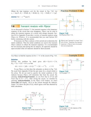 Transient Analysis with PSpice
As we discussed in Section 7.5, the transient response is the temporary
response of the circuit that soon disappears. PSpice can be used to
obtain the transient response of a circuit with storage elements. Sec-
tion D.4 in Appendix D provides a review of transient analysis using
PSpice for Windows. It is recommended that you read Section D.4
before continuing with this section.
If necessary, dc PSpice analysis is first carried out to determine the
initial conditions. Then the initial conditions are used in the transient
PSpice analysis to obtain the transient responses. It is recommended
but not necessary that during this dc analysis, all capacitors should be
open-circuited while all inductors should be short-circuited.
7.8
7.8 Transient Analysis with PSpice 289
Practice Problem 7.16
Obtain the step response for the circuit in Fig. 7.62. Let
Answer: 9(1  e50t
)u(t) V.
C  2 mF.
R2  R3  10 k,
Rf  40 k,
R1  20 k,
vi  3u(t) V,
vo(t)
Figure 7.62
For Practice Prob. 7.16.
Example 7.17
Use PSpice to find the response for in the circuit of Fig. 7.63.
Solution:
Solving this problem by hand gives
so that
To use PSpice, we first draw the schematic as shown in Fig. 7.64.
We recall from Appendix D that the part name for a closed switch is
Sw_tclose. We do not need to specify the initial condition of the
inductor because PSpice will determine that from the circuit. By
selecting Analysis/Setup/Transient, we set Print Step to 25 ms and
Final Step to After saving the circuit, we simulate by
selecting Analysis/Simulate. In the PSpice A/D window, we select
Trace/Add and display –I(L1) as the current through the inductor.
Figure 7.65 shows the plot of which agrees with that obtained by
hand calculation.
i(t),
5t  2.5 s.
i(t)  i()  3i(0)  i()4ett
 2(1  e2t
), t 7 0
36  0.5 s,
RTh  6, t 
i(0)  0, i()  2 A,
t 7 0
i(t)
PSpice uses “transient” to mean “func-
tion of time.” Therefore, the transient
response in PSpice may not actually
die out as expected.
Figure 7.63
For Example 7.17.
Figure 7.64
The schematic of the circuit in Fig. 7.63.
1.5 A
0.5 A
2.0 A
1.0 A
0 A
0 s 1.0 s 2.0 s 3.0 s
-I(L1)
Time
Figure 7.65
For Example 7.17; the response of the
circuit in Fig. 7.63.
Rf
+
−
R1
R2
R3
vo
vi
+
−
C
+
−
4 Ω
2 Ω
6 A 3 H
t = 0
i(t)
R2
2
6 A 3 H
IDC
R1 L1
tClose = 0
1 2
U1 4
0
ale29559_ch07.qxd 07/08/2008 11:49 AM Page 289
 