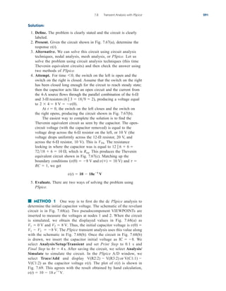 Solution:
1. Define. The problem is clearly stated and the circuit is clearly
labeled.
2. Present. Given the circuit shown in Fig. 7.67(a), determine the
response
3. Alternative. We can solve this circuit using circuit analysis
techniques, nodal analysis, mesh analysis, or PSpice. Let us
solve the problem using circuit analysis techniques (this time
Thevenin equivalent circuits) and then check the answer using
two methods of PSpice.
4. Attempt. For time the switch on the left is open and the
switch on the right is closed. Assume that the switch on the right
has been closed long enough for the circuit to reach steady state;
then the capacitor acts like an open circuit and the current from
the 4-A source flows through the parallel combination of the
and producing a voltage equal
to
At the switch on the left closes and the switch on
the right opens, producing the circuit shown in Fig. 7.67(b).
The easiest way to complete the solution is to find the
Thevenin equivalent circuit as seen by the capacitor. The open-
circuit voltage (with the capacitor removed) is equal to the
voltage drop across the resistor on the left, or 10 V (the
voltage drops uniformly across the resistor, 20 V, and
across the resistor, 10 V). This is The resistance
looking in where the capacitor was is equal to
which is This produces the Thevenin
equivalent circuit shown in Fig. 7.67(c). Matching up the
boundary conditions and
we get
5. Evaluate. There are two ways of solving the problem using
PSpice.
■ METHOD 1 One way is to first do the dc PSpice analysis to
determine the initial capacitor voltage. The schematic of the revelant
circuit is in Fig. 7.68(a). Two pseudocomponent VIEWPOINTs are
inserted to measure the voltages at nodes 1 and 2. When the circuit
is simulated, we obtain the displayed values in Fig. 7.68(a) as
and Thus, the initial capacitor voltage is
The PSpice transient analysis uses this value along
with the schematic in Fig. 7.68(b). Once the circuit in Fig. 7.68(b)
is drawn, we insert the capacitor initial voltage as We
select Analysis/Setup/Transient and set Print Step to 0.1 s and
Final Step to After saving the circuit, we select Analysis/
Simulate to simulate the circuit. In the PSpice A/D window, we
select Trace/Add and display
as the capacitor voltage The plot of is shown in
Fig. 7.69. This agrees with the result obtained by hand calculation,
v(t)  10  18 et
V.
v(t)
v(t).
V(C1:2)
V(R2:2)  V(R3:2) or V(C1:1) 
4t  4 s.
IC  8.
V1  V2  8 V.
v(0) 
V2  8 V.
V1  0 V
v(t)  10  18et
V
RC  1,
t 
(v(0)  8 V and v()  10 V)
Req.
7218  6  10 ,
12  6  6 
VTh.
6-
12-
6-
t  0,
8 V  v(0).
2  4 
3- resistors (6  3  189  2),
6-
60,
v(t).
7.8 Transient Analysis with PSpice 291
ale29559_ch07.qxd 07/08/2008 11:49 AM Page 291
 