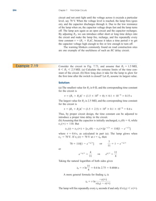circuit and not emit light until the voltage across it exceeds a particular
level, say 70 V. When the voltage level is reached, the lamp fires (goes
on), and the capacitor discharges through it. Due to the low resistance
of the lamp when on, the capacitor voltage drops fast and the lamp turns
off. The lamp acts again as an open circuit and the capacitor recharges.
By adjusting we can introduce either short or long time delays into
the circuit and make the lamp fire, recharge, and fire repeatedly every
time constant because it takes a time period to get
the capacitor voltage high enough to fire or low enough to turn off.
The warning blinkers commonly found on road construction sites
are one example of the usefulness of such an RC delay circuit.
t
t  (R1  R2)C,
R2,
294 Chapter 7 First-Order Circuits
Consider the circuit in Fig. 7.73, and assume that
(a) Calculate the extreme limits of the time con-
stant of the circuit. (b) How long does it take for the lamp to glow for
the first time after the switch is closed? Let assume its largest value.
Solution:
(a) The smallest value for is and the corresponding time constant
for the circuit is
The largest value for is and the corresponding time constant
for the circuit is
Thus, by proper circuit design, the time constant can be adjusted to
introduce a proper time delay in the circuit.
(b) Assuming that the capacitor is initially uncharged, while
But
where as calculated in part (a). The lamp glows when
If at then
or
Taking the natural logarithm of both sides gives
A more general formula for finding is
The lamp will fire repeatedly every seconds if and only if v(t0) 6 v().
t0
t0  t ln
v()
v(t0)  v()
t0
t0  t ln
11
4
 0.4 ln 2.75  0.4046 s
et0t

4
11
1 et0t

11
4
70  110[1  et0t
] 1
7
11
 1  et0t
t  t0,
vC(t)  70 V
vC  70 V.
t  0.4 s,
vC(t)  vC()  [vC(0)  vC()]ett
 110[1  ett
]
vC()  110.
vC(0)  0,
t  (R1  R2)C  (1.5  2.5)  106
 0.1  106
 0.4 s
2.5 M,
R2
t  (R1  R2)C  (1.5  106
 0)  0.1  106
 0.15 s
0 ,
R2
R2
0 6 R2 6 2.5 M.
R1  1.5 M,
Example 7.19
ale29559_ch07.qxd 07/08/2008 11:49 AM Page 294
 