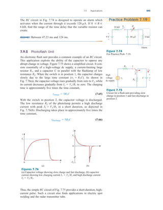 7.9.2 Photoflash Unit
An electronic flash unit provides a common example of an RC circuit.
This application exploits the ability of the capacitor to oppose any
abrupt change in voltage. Figure 7.75 shows a simplified circuit. It con-
sists essentially of a high-voltage dc supply, a current-limiting large
resistor and a capacitor C in parallel with the flashlamp of low
resistance When the switch is in position 1, the capacitor charges
slowly due to the large time constant ( ). As shown in
Fig. 7.76(a), the capacitor voltage rises gradually from zero to while
its current decreases gradually from to zero. The charging
time is approximately five times the time constant,
(7.65)
With the switch in position 2, the capacitor voltage is discharged.
The low resistance of the photolamp permits a high discharge
current with peak in a short duration, as depicted in
Fig. 7.76(b). Discharging takes place in approximately five times the
time constant,
(7.66)
tdischarge  5R2C
I2  VsR2
R2
tcharge  5R1C
I1  VsR1
Vs,
t1  R1C
R2.
R1,
7.9 Applications 295
The RC circuit in Fig. 7.74 is designed to operate an alarm which
activates when the current through it exceeds If
find the range of the time delay that the variable resistor can
create.
Answer: Between 47.23 ms and 124 ms.
6 k,
0  R 
120 mA.
Practice Problem 7.19
10 kΩ R
9 V 80 F 4 kΩ
S
+
−
Alarm
Figure 7.74
For Practice Prob. 7.19.
R1
+
−
High
voltage
dc supply
R2
C v
vs
1
2
i
+
−
Figure 7.75
Circuit for a flash unit providing slow
charge in position 1 and fast discharge in
position 2.
Figures 7.76
(a) Capacitor voltage showing slow charge and fast discharge, (b) capacitor
current showing low charging current and high discharge current
I2  VsR2.
I1  VsR1
Thus, the simple RC circuit of Fig. 7.75 provides a short-duration, high-
current pulse. Such a circuit also finds applications in electric spot
welding and the radar transmitter tube.
0 t
Vs
v
0
(a) (b)
−I2
I1
i
ale29559_ch07.qxd 07/08/2008 11:49 AM Page 295
 