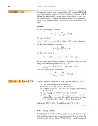 7.9.3 Relay Circuits
A magnetically controlled switch is called a relay. A relay is essen-
tially an electromagnetic device used to open or close a switch that
controls another circuit. Figure 7.77(a) shows a typical relay circuit.
296 Chapter 7 First-Order Circuits
An electronic flashgun has a current-limiting resistor and
electrolytic capacitor charged to 240 V. If the lamp resistance is
find: (a) the peak charging current, (b) the time required for the capac-
itor to fully charge, (c) the peak discharging current, (d) the total energy
stored in the capacitor, and (e) the average power dissipated by the
lamp.
Solution:
(a) The peak charging current is
(b) From Eq. (7.65),
(c) The peak discharging current is
(d) The energy stored is
(e) The energy stored in the capacitor is dissipated across the lamp
during the discharging period. From Eq. (7.66),
Thus, the average power dissipated is
p 
W
tdischarge

57.6
0.12
 480 watts
tdischarge  5R2C  5  12  2000  106
 0.12 s
W 
1
2
CV2
s 
1
2
 2000  106
 2402
 57.6 J
I2 
Vs
R2

240
12
 20 A
tcharge  5R1C  5  6  103
 2000  106
 60 s  1 minute
I1 
Vs
R1

240
6  103
 40 mA
12 ,
2000-mF
6-k
Example 7.20
Practice Problem 7.20 The flash unit of a camera has a 2-mF capacitor charged to 80 V.
(a) How much charge is on the capacitor?
(b) What is the energy stored in the capacitor?
(c) If the flash fires in 0.8 ms, what is the average current through
the flashtube?
(d) How much power is delivered to the flashtube?
(e) After a picture has been taken, the capacitor needs to be
recharged by a power unit that supplies a maximum of 5 mA.
How much time does it take to charge the capacitor?
Answer: (a) 0.16 C, (b) 6.4 J, (c) 200 A, (d) 8 kW, (e) 32 s.
ale29559_ch07.qxd 07/08/2008 11:49 AM Page 296
 