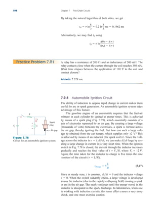 By taking the natural logarithm of both sides, we get
Alternatively, we may find using
td  t ln
i(0)  i()
i(td)  i()
td
td  t ln
8
3
 0.2 ln
8
3
ms  0.1962 ms
298 Chapter 7 First-Order Circuits
A relay has a resistance of 200 and an inductance of 500 mH. The
relay contacts close when the current through the coil reaches 350 mA.
What time elapses between the application of 110 V to the coil and
contact closure?
Answer: 2.529 ms.

Practice Problem 7.21
7.9.4 Automobile Ignition Circuit
The ability of inductors to oppose rapid change in current makes them
useful for arc or spark generation. An automobile ignition system takes
advantage of this feature.
The gasoline engine of an automobile requires that the fuel-air
mixture in each cylinder be ignited at proper times. This is achieved
by means of a spark plug (Fig. 7.78), which essentially consists of a
pair of electrodes separated by an air gap. By creating a large voltage
(thousands of volts) between the electrodes, a spark is formed across
the air gap, thereby igniting the fuel. But how can such a large volt-
age be obtained from the car battery, which supplies only 12 V? This
is achieved by means of an inductor (the spark coil) L. Since the volt-
age across the inductor is we can make large by cre-
ating a large change in current in a very short time. When the ignition
switch in Fig. 7.78 is closed, the current through the inductor increases
gradually and reaches the final value of where
Again, the time taken for the inductor to charge is five times the time
constant of the circuit
(7.67)
Since at steady state, i is constant, and the inductor voltage
When the switch suddenly opens, a large voltage is developed
across the inductor (due to the rapidly collapsing field) causing a spark
or arc in the air gap. The spark continues until the energy stored in the
inductor is dissipated in the spark discharge. In laboratories, when one
is working with inductive circuits, this same effect causes a very nasty
shock, and one must exercise caution.
v  0.
didt  0
tcharge  5
L
R
(t  LR),
Vs  12 V.
i  VsR,
didt
v  L didt,
R
Vs v
+
−
i
Spark
plug
Air gap
L
Figure 7.78
Circuit for an automobile ignition system.
ale29559_ch07.qxd 07/08/2008 11:49 AM Page 298
 