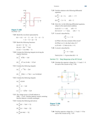 7.35 Find the solution to the following differential
equations:
(a)
(b)
7.36 Solve for in the following differential equations,
subject to the stated initial condition.
(a)
(b)
7.37 A circuit is described by
(a) What is the time constant of the circuit?
(b) What is the final value of v?
(c) If find for
7.38 A circuit is described by
Find for given that
Section 7.5 Step Response of an RC Circuit
7.39 Calculate the capacitor voltage for and
for each of the circuits in Fig. 7.106.
t 7 0
t 6 0
i(0)  0.
t 7 0
i(t)
di
dt
 3i  2u(t)
t  0.
v(t)
v(0)  2,
v(),
4
dv
dt
 v  10
2 dvdt  v  3u(t), v(0)  6
dvdt  v  u(t), v(0)  0
v
2
di
dt
 3i  0, i(0)  2
dv
dt
 2v  0, v(0)  1 V
Problems 305
0 3
2
1
−1
30
20
10
−20
−10
t
v(t)
Figure 7.105
For Prob. 7.27.
7.28 Sketch the waveform represented by
7.29 Sketch the following functions:
(a)
(b)
(c)
7.30 Evaluate the following integrals involving the
impulse functions:
(a)
(b)
7.31 Evaluate the following integrals:
(a)
(b)
7.32 Evaluate the following integrals:
(a)
(b)
(c)
7.33 The voltage across a 10-mH inductor is
Find the inductor current, assuming
that the inductor is initially uncharged.
7.34 Evaluate the following derivatives:
(a)
(b)
(c)
d
dt
[sin 4tu(t  3)]
d
dt
[r(t  6)u(t  2)]
d
dt
[u(t  1)u(t  1)]
20d(t  2) mV.

5
1
(t  6)2
d(t  2)dt

4
0
r(t  1)dt

t
1
u(l)dl



[5d(t)  et
d(t)  cos 2ptd(t)]dt



e4t2
d(t  2)dt



4t2
cos 2ptd(t  0.5)dt



4t2
d(t  1)dt
z(t)  5 cos 4td(t  1)
y(t)  20e(t1)
u(t)
x(t)  5et
u(t  1)
 r(t  3)  u(t  4)
i(t)  r(t)  r(t  1)  u(t  2)  r(t  2)
+
−
1 Ω
4 Ω
20 V
12 V
+
−
t = 0
v 2 F
(a)
(b)
3 Ω
2 A
4 Ω
+ −
+
− t = 0
2 F
v
Figure 7.106
For Prob. 7.39.
7.40 Find the capacitor voltage for and for
each of the circuits in Fig. 7.107.
t 7 0
t 6 0
ale29559_ch07.qxd 07/08/2008 11:50 AM Page 305
 