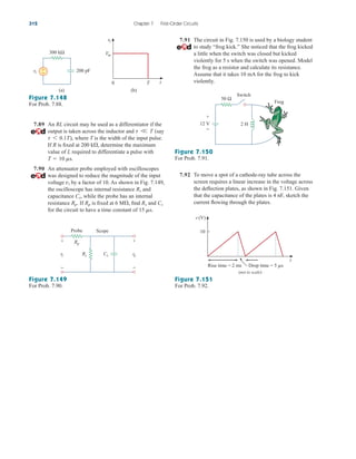 7.89 An RL circuit may be used as a differentiator if the
output is taken across the inductor and (say
), where T is the width of the input pulse.
If R is fixed at determine the maximum
value of L required to differentiate a pulse with
7.90 An attenuator probe employed with oscilloscopes
was designed to reduce the magnitude of the input
voltage by a factor of 10. As shown in Fig. 7.149,
the oscilloscope has internal resistance and
capacitance while the probe has an internal
resistance If is fixed at find and
for the circuit to have a time constant of 15 ms.
Cs
Rs
6 M,
Rp
Rp.
Cs,
Rs
vi
T  10 ms.
200 k,
t 6 0.1T
t V T
312 Chapter 7 First-Order Circuits
Figure 7.148
For Prob. 7.88.
Figure 7.151
For Prob. 7.92.
Figure 7.149
For Prob. 7.90.
7.91 The circuit in Fig. 7.150 is used by a biology student
to study “frog kick.” She noticed that the frog kicked
a little when the switch was closed but kicked
violently for 5 s when the switch was opened. Model
the frog as a resistor and calculate its resistance.
Assume that it takes 10 mA for the frog to kick
violently.
Figure 7.150
For Prob. 7.91.
7.92 To move a spot of a cathode-ray tube across the
screen requires a linear increase in the voltage across
the deflection plates, as shown in Fig. 7.151. Given
that the capacitance of the plates is 4 nF, sketch the
current flowing through the plates.
300 kΩ
+
− 200 pF
vi
(a)
0 T t
Vm
vi
(b)
vo
vi
Probe Scope
Rp
Cs
+
−
+
−
Rs
50 Ω
2 H
+
−
12 V
Switch
Frog
Rise time = 2 ms Drop time = 5 s
t
10
v (V)
(not to scale)
ale29559_ch07.qxd 07/08/2008 11:50 AM Page 312
 