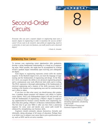 313
Second-Order
Circuits
Everyone who can earn a masters degree in engineering must earn a
masters degree in engineering in order to maximize the success of their
career! If you want to do research, state-of-the-art engineering, teach in
a university, or start your own business, you really need to earn a doctoral
degree!
—Charles K. Alexander
c h a p t e r
8
Enhancing Your Career
To increase your engineering career opportunities after graduation,
develop a strong fundamental understanding in a broad set of engineer-
ing areas. When possible, this might best be accomplished by working
toward a graduate degree immediately upon receiving your undergradu-
ate degree.
Each degree in engineering represents certain skills the student
acquires. At the Bachelor degree level, you learn the language of engi-
neering and the fundamentals of engineering and design. At the Mas-
ter’s level, you acquire the ability to do advanced engineering projects
and to communicate your work effectively both orally and in writing.
The Ph.D. represents a thorough understanding of the fundamentals of
electrical engineering and a mastery of the skills necessary both for
working at the frontiers of an engineering area and for communicating
one’s effort to others.
If you have no idea what career you should pursue after gradua-
tion, a graduate degree program will enhance your ability to explore
career options. Since your undergraduate degree will only provide you
with the fundamentals of engineering, a Master’s degree in engineer-
ing supplemented by business courses benefits more engineering stu-
dents than does getting a Master’s of Business Administration (MBA).
The best time to get your MBA is after you have been a practicing
engineer for some years and decide your career path would be
enhanced by strengthening your business skills.
Engineers should constantly educate themselves, formally and
informally, taking advantage of all means of education. Perhaps there
is no better way to enhance your career than to join a professional soci-
ety such as IEEE and be an active member.
Enhancing your career involves under-
standing your goals, adapting to changes,
anticipating opportunities, and planning
your own niche.
© 2005 Institute of Electrical and
Electronics Engineers (IEEE).
ale29559_ch08.qxd 07/08/2008 11:15 AM Page 313
 