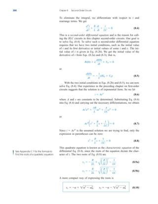 To eliminate the integral, we differentiate with respect to t and
rearrange terms. We get
(8.4)
This is a second-order differential equation and is the reason for call-
ing the RLC circuits in this chapter second-order circuits. Our goal is
to solve Eq. (8.4). To solve such a second-order differential equation
requires that we have two initial conditions, such as the initial value
of i and its first derivative or initial values of some i and The ini-
tial value of i is given in Eq. (8.2b). We get the initial value of the
derivative of i from Eqs. (8.2a) and (8.3); that is,
or
(8.5)
With the two initial conditions in Eqs. (8.2b) and (8.5), we can now
solve Eq. (8.4). Our experience in the preceding chapter on first-order
circuits suggests that the solution is of exponential form. So we let
(8.6)
where A and s are constants to be determined. Substituting Eq. (8.6)
into Eq. (8.4) and carrying out the necessary differentiations, we obtain
or
(8.7)
Since is the assumed solution we are trying to find, only the
expression in parentheses can be zero:
(8.8)
This quadratic equation is known as the characteristic equation of the
differential Eq. (8.4), since the roots of the equation dictate the char-
acter of i. The two roots of Eq. (8.8) are
(8.9a)
(8.9b)
A more compact way of expressing the roots is
(8.10)
s1  a  2a2
 0
2
, s2  a  2a2
 0
2
s2  
R
2L

B
a
R
2L
b
2

1
LC
s1  
R
2L

B
a
R
2L
b
2

1
LC
s2

R
L
s 
1
LC
 0
i  Aest
Aest
as2

R
L
s 
1
LC
b  0
As2
est

AR
L
sest

A
LC
est
 0
i  Aest
di(0)
dt
 
1
L
(RI0  V0)
Ri(0)  L
di(0)
dt
 V0  0
v.
d2
i
dt2

R
L
di
dt

i
LC
 0
320 Chapter 8 Second-Order Circuits
See Appendix C.1 for the formula to
find the roots of a quadratic equation.
ale29559_ch08.qxd 07/08/2008 11:15 AM Page 320
 