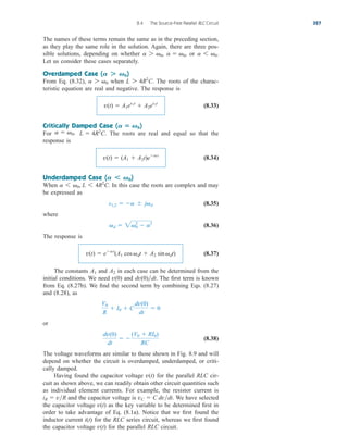 The names of these terms remain the same as in the preceding section,
as they play the same role in the solution. Again, there are three pos-
sible solutions, depending on whether or
Let us consider these cases separately.
Overdamped Case ( )
From Eq. (8.32), when The roots of the charac-
teristic equation are real and negative. The response is
(8.33)
Critically Damped Case ( )
For The roots are real and equal so that the
response is
(8.34)
Underdamped Case ( )
When In this case the roots are complex and may
be expressed as
(8.35)
where
(8.36)
The response is
(8.37)
The constants and in each case can be determined from the
initial conditions. We need and The first term is known
from Eq. (8.27b). We find the second term by combining Eqs. (8.27)
and (8.28), as
or
(8.38)
The voltage waveforms are similar to those shown in Fig. 8.9 and will
depend on whether the circuit is overdamped, underdamped, or criti-
cally damped.
Having found the capacitor voltage for the parallel RLC cir-
cuit as shown above, we can readily obtain other circuit quantities such
as individual element currents. For example, the resistor current is
and the capacitor voltage is We have selected
the capacitor voltage as the key variable to be determined first in
order to take advantage of Eq. (8.1a). Notice that we first found the
inductor current for the RLC series circuit, whereas we first found
the capacitor voltage for the parallel RLC circuit.
v(t)
i(t)
v(t)
vC  C dvdt.
iR  vR
v(t)
dv(0)
dt
 
(V0  RI0)
RC
V0
R
 I0  C
dv(0)
dt
 0
dv(0)dt.
v(0)
A2
A1
v(t)  eat
(A1 cosdt  A2 sindt)
d  20
2
 a2
s1,2  a  jd
a 6 0, L 6 4R2
C.
A  0
v(t)  (A1  A2t)eat
L  4R2
C.
a  0,
A  0
v(t)  A1es1t
 A2es2t
L 7 4R2
C.
a 7 0
A  0
a 6 0.
a  0,
a 7 0,
8.4 The Source-Free Parallel RLC Circuit 327
ale29559_ch08.qxd 07/08/2008 11:15 AM Page 327
 