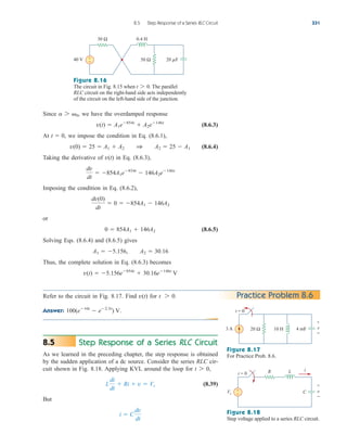 3 A 4 mF
20 Ω 10 H
t = 0
v
+
−
Figure 8.17
For Practice Prob. 8.6.
Since we have the overdamped response
(8.6.3)
At we impose the condition in Eq. (8.6.1),
(8.6.4)
Taking the derivative of in Eq. (8.6.3),
Imposing the condition in Eq. (8.6.2),
or
(8.6.5)
Solving Eqs. (8.6.4) and (8.6.5) gives
Thus, the complete solution in Eq. (8.6.3) becomes
v(t)  5.156e854t
 30.16e146t
V
A1  5.156, A2  30.16
0  854A1  146A2
dv(0)
dt
 0  854A1  146A2
dv
dt
 854A1e854t
 146A2e146t
v(t)
v(0)  25  A1  A2 1 A2  25  A1
t  0,
v(t)  A1e854t
 A2e146t
a 7 0,
8.5 Step Response of a Series RLC Circuit 331
40 V
0.4 H
50 Ω 20 F
30 Ω
+
−
Figure 8.16
The circuit in Fig. 8.15 when . The parallel
RLC circuit on the right-hand side acts independently
of the circuit on the left-hand side of the junction.
t 7 0
Practice Problem 8.6
Refer to the circuit in Fig. 8.17. Find for .
Answer: 100(e10t
 e2.5t
) V.
t 7 0
v(t)
Step Response of a Series RLC Circuit
As we learned in the preceding chapter, the step response is obtained
by the sudden application of a dc source. Consider the series RLC cir-
cuit shown in Fig. 8.18. Applying KVL around the loop for ,
(8.39)
But
i  C
dv
dt
L
di
dt
 Ri  v  Vs
t 7 0
8.5
Vs
R L
C
+
−
i
t = 0
v
+
−
Figure 8.18
Step voltage applied to a series RLC circuit.
ale29559_ch08.qxd 07/08/2008 11:16 AM Page 331
 