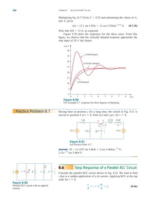 Multiplying Eq. (8.7.16) by and substituting the values of
and gives
(8.7.18)
Note that as expected.
Figure 8.20 plots the responses for the three cases. From this
figure, we observe that the critically damped response approaches the
step input of 24 V the fastest.
i(0)  12 A,
i(t)  (3.1 sin 1.936t  12 cos 1.936t)e0.5t
A
A2
A1
C  0.25
336 Chapter 8 Second-Order Circuits
Figure 8.20
For Example 8.7: response for three degrees of damping.
Having been in position a for a long time, the switch in Fig. 8.21 is
moved to position b at Find and for t 7 0.
vR(t)
v(t)
t  0.
Practice Problem 8.7
Figure 8.21
For Practice Prob. 8.7.
Answer:
2.31e2t
sin 3.464t V.
10  (1.1547 sin 3.464t  2 cos 3.464t)e2t
V,
Step Response of a Parallel RLC Circuit
Consider the parallel RLC circuit shown in Fig. 8.22. We want to find
i due to a sudden application of a dc current. Applying KCL at the top
node for
(8.46)
v
R
 i  C
dv
dt
 Is
t 7 0,
8.6
Figure 8.22
Parallel RLC circuit with an applied
current.
t (s)
Underdamped
Overdamped
Critically damped
v(t) V
40
35
30
35
20
15
10
5
0
0 1 2 3 4 5 6 7 8
t = 0
a b
12 V
1 Ω
+
− 10 V +
−
10 Ω
2 Ω
2.5 H
− +
vR
v
+
−
F
1
40
Is C
R L
t = 0
i
v
+
−
ale29559_ch08.qxd 07/08/2008 11:16 AM Page 336
 