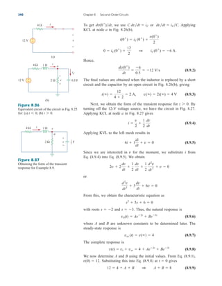 To get we use or Applying
KCL at node a in Fig. 8.26(b),
Hence,
(8.9.2)
The final values are obtained when the inductor is replaced by a short
circuit and the capacitor by an open circuit in Fig. 8.26(b), giving
(8.9.3)
Next, we obtain the form of the transient response for By
turning off the 12-V voltage source, we have the circuit in Fig. 8.27.
Applying KCL at node a in Fig. 8.27 gives
(8.9.4)
Applying KVL to the left mesh results in
(8.9.5)
Since we are interested in v for the moment, we substitute i from
Eq. (8.9.4) into Eq. (8.9.5). We obtain
or
From this, we obtain the characteristic equation as
with roots and Thus, the natural response is
(8.9.6)
where A and B are unknown constants to be determined later. The
steady-state response is
(8.9.7)
The complete response is
(8.9.8)
We now determine A and B using the initial values. From Eq. (8.9.1),
. Substituting this into Eq. (8.9.8) at gives
(8.9.9)
12  4  A  B 1 A  B  8
t  0
v(0)  12
v(t)  vt  vss  4  Ae2t
 Be3t
vss (t)  v()  4
vn(t)  Ae2t
 Be3t
s  3.
s  2
s2
 5s  6  0
d2
v
dt2
 5
dv
dt
 6v  0
2v  2
dv
dt

1
2
dv
dt

1
2
d2
v
dt2
 v  0
4i  1
di
dt
 v  0
i 
v
2

1
2
dv
dt
t 7 0.
i() 
12
4  2
 2 A, v()  2i()  4 V
dv(0
)
dt

6
0.5
 12 V/s
0  iC(0
) 
12
2
1 iC(0
)  6 A
i(0
)  iC(0
) 
v(0
)
2
dvdt  iCC.
C dvdt  iC
dv(0
)dt,
340 Chapter 8 Second-Order Circuits
Figure 8.26
Equivalent circuit of the circuit in Fig. 8.25
for: (a) (b) t 7 0.
t 6 0,
Figure 8.27
Obtaining the form of the transient
response for Example 8.9.
12 V +
−
4 Ω i
v
+
−
(a)
12 V +
−
4 Ω
2 Ω
1 H i
0.5 F
v
+
−
iC
(b)
a
4 Ω
2 Ω
1 H
i
a
v
v
+
−
F
1
2
ale29559_ch08.qxd 07/08/2008 11:16 AM Page 340
 