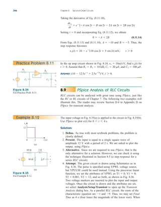 Taking the derivative of Eq. (8.11.10),
Setting and incorporating Eq. (8.11.12), we obtain
(8.11.14)
From Eqs. (8.11.13) and (8.11.14), and Thus, the
step response becomes
vo(t)  10  et
(10 cos 2t  5 sin 2t) mV, t 7 0
B  5.
A  10
0  A  2B
t  0
dvo
dt
 et
(A cos 2t  B sin 2t  2A sin 2t  2B cos 2t)
346 Chapter 8 Second-Order Circuits
In the op amp circuit shown in Fig. 8.34, find for
Assume that and
Answer: (10  12.5et
 2.5e5t
) V, t 7 0.
C2  100 mF.
C1  20 mF,
R1  R2  10 k,
t 7 0.
vo(t)
vs  10u(t) V,
Practice Problem 8.11
Figure 8.34
For Practice Prob. 8.11.
PSpice Analysis of RLC Circuits
RLC circuits can be analyzed with great ease using PSpice, just like
the RC or RL circuits of Chapter 7. The following two examples will
illustrate this. The reader may review Section D.4 in Appendix D on
PSpice for transient analysis.
8.9
The input voltage in Fig. 8.35(a) is applied to the circuit in Fig. 8.35(b).
Use PSpice to plot for
Solution:
1. Define. As true with most textbook problems, the problem is
clearly defined.
2. Present. The input is equal to a single square wave of
amplitude 12 V with a period of 2 s. We are asked to plot the
output, using PSpice.
3. Alternative. Since we are required to use PSpice, that is the
only alternative for a solution. However, we can check it using
the technique illustrated in Section 8.5 (a step response for a
series RLC circuit).
4. Attempt. The given circuit is drawn using Schematics as in
Fig. 8.36. The pulse is specified using VPWL voltage source,
but VPULSE could be used instead. Using the piecewise linear
function, we set the attributes of VPWL as
and so forth, as shown in Fig. 8.36.
Two voltage markers are inserted to plot the input and output
voltages. Once the circuit is drawn and the attributes are set,
we select Analysis/Setup/Transient to open up the Transient
Analysis dialog box. As a parallel RLC circuit, the roots of the
characteristic equation are and Thus, we may set Final
Time as 4 s (four times the magnitude of the lower root). When
9.
1
V2  12,
T2  0.001,
V1  0,
T1  0,
0 6 t 6 4 s.
v(t)
Example 8.12
Figure 8.35
For Example 8.12.
vs
R1
+
− C2 vo
+
−
R2
C1
–
+
2
0 t (s)
12
vs
(a)
(b)
vs
3 H
60 Ω
60 Ω
+
− v
+
−
F
1
27
ale29559_ch08.qxd 07/08/2008 11:16 AM Page 346
 