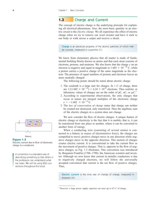 Charge and Current
The concept of electric charge is the underlying principle for explain-
ing all electrical phenomena. Also, the most basic quantity in an elec-
tric circuit is the electric charge. We all experience the effect of electric
charge when we try to remove our wool sweater and have it stick to
our body or walk across a carpet and receive a shock.
Charge is an electrical property of the atomic particles of which mat-
ter consists, measured in coulombs (C).
We know from elementary physics that all matter is made of funda-
mental building blocks known as atoms and that each atom consists of
electrons, protons, and neutrons. We also know that the charge e on an
electron is negative and equal in magnitude to C, while
a proton carries a positive charge of the same magnitude as the elec-
tron. The presence of equal numbers of protons and electrons leaves an
atom neutrally charged.
The following points should be noted about electric charge:
1. The coulomb is a large unit for charges. In 1 C of charge, there
are electrons. Thus realistic or
laboratory values of charges are on the order of pC, nC, or C.1
2. According to experimental observations, the only charges that
occur in nature are integral multiples of the electronic charge
3. The law of conservation of charge states that charge can neither
be created nor destroyed, only transferred. Thus the algebraic sum
of the electric charges in a system does not change.
We now consider the flow of electric charges. A unique feature of
electric charge or electricity is the fact that it is mobile; that is, it can
be transferred from one place to another, where it can be converted to
another form of energy.
When a conducting wire (consisting of several atoms) is con-
nected to a battery (a source of electromotive force), the charges are
compelled to move; positive charges move in one direction while neg-
ative charges move in the opposite direction. This motion of charges
creates electric current. It is conventional to take the current flow as
the movement of positive charges. That is, opposite to the flow of neg-
ative charges, as Fig. 1.3 illustrates. This convention was introduced
by Benjamin Franklin (1706–1790), the American scientist and inven-
tor. Although we now know that current in metallic conductors is due
to negatively charged electrons, we will follow the universally
accepted convention that current is the net flow of positive charges.
Thus,
Electric current is the time rate of change of charge, measured in
amperes (A).
e  1.602  1019
C.
m
1(1.602  1019
)  6.24  1018
1.602  1019
1.3
6 Chapter 1 Basic Concepts
1
However, a large power supply capacitor can store up to 0.5 C of charge.
Battery
I − −
− −
+ −
Figure 1.3
Electric current due to flow of electronic
charge in a conductor.
A convention is a standard way of
describing something so that others in
the profession can understand what
we mean. We will be using IEEE con-
ventions throughout this book.
ale29559_ch01.qxd 07/08/2008 10:38 AM Page 6
 