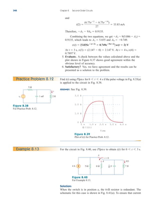 and
Therefore,
Combining the two equations, we get
which leads to and
At At
5. Evaluate. A check between the values calculated above and the
plot shown in Figure 8.37 shows good agreement within the
obvious level of accuracy.
6. Satisfactory? Yes, we have agreement and the results can be
presented as a solution to the problem.
0.7897 V.
t  4 s, v(4) 
v(3)  (2.147  0)  2.147 V.
t  3 s,
v(t)  (5.835e(t2)
 0.749e9(t2)
) u(t  2) V
A4  0.749.
A3  5.835
0.9135,
A3  9(5.086  A3) 
A3  9A4  0.9135.
i(2) 
(6.75e2
 6.75e18
)
27
 33.83 mA
348 Chapter 8 Second-Order Circuits
Find using PSpice for if the pulse voltage in Fig. 8.35(a)
is applied to the circuit in Fig. 8.38.
Answer: See Fig. 8.39.
0 6 t 6 4 s
i(t)
Practice Problem 8.12
Figure 8.38
For Practice Prob. 8.12.
Figure 8.39
Plot of i(t) for Practice Prob. 8.12.
For the circuit in Fig. 8.40, use PSpice to obtain i(t) for 0 6 t 6 3 s.
Example 8.13
Figure 8.40
For Example 8.13.
Solution:
When the switch is in position a, the resistor is redundant. The
schematic for this case is shown in Fig. 8.41(a). To ensure that current
6-
vs
5 Ω
1 mF 2 H
+
−
i
3.0 A
1.0 A
2.0 A
0 A
0 s 1.0 s 2.0 s 3.0 s 4.0 s
I(L1)
Time
4 A 7 H
5 Ω 6 Ω
i(t)
t = 0
a
b
F
1
42
ale29559_ch08.qxd 07/08/2008 11:16 AM Page 348
 