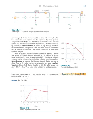 8.9 PSPice Analysis of RLC Circuits 349
Figure 8.41
For Example 8.13: (a) for dc analysis, (b) for transient analysis.
enters pin 1, the inductor is rotated three times before it is placed in
the circuit. The same applies for the capacitor. We insert pseudo-
components VIEWPOINT and IPROBE to determine the initial capacitor
voltage and initial inductor current. We carry out a dc PSpice analysis
by selecting Analysis/Simulate. As shown in Fig. 8.41(a), we obtain
the initial capacitor voltage as 0 V and the initial inductor current
as 4 A from the dc analysis. These initial values will be used in the
transient analysis.
When the switch is moved to position b, the circuit becomes a source-
free parallel RLC circuit with the schematic in Fig. 8.41(b). We set the
initial condition for the capacitor and for the inductor.
A current marker is inserted at pin 1 of the inductor. We select Analysis/
Setup/Transient to open up the Transient Analysis dialog box and set
Final Time to 3 s. After saving the schematic, we select Analysis/
Transient. Figure 8.42 shows the plot of . The plot agrees with
which is the solution by hand calculation.
i(t)  4.8et
 0.8e6t
A,
i(t)
IC  4 A
IC  0
i(0)
i(t)
Figure 8.42
Plot of for Example 8.13.
i(t)
Refer to the circuit in Fig. 8.21 (see Practice Prob. 8.7). Use PSpice to
obtain for
Answer: See Fig. 8.43.
0 6 t 6 2.
v(t)
Practice Problem 8.13
Figure 8.43
Plot of for Practice Prob. 8.13.
v(t)
IDC
4A R1 5 7H L1
0
23.81m C1
(a)
R2 6 7H L1
0
23.81m C1
IC=0
IC=4A
(b)
I
0.0000 4.000E+00
11 V
9 V
10 V
8 V
0 s 0.5 s 1.0 s 1.5 s 2.0 s
V(C1:1)
Time
4.00 A
3.92 A
3.96 A
3.88 A
0 s 1.0 s 2.0 s 3.0 s
I(L1)
Time
ale29559_ch08.qxd 07/08/2008 11:16 AM Page 349
 