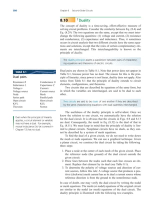 Duality
The concept of duality is a time-saving, effort-effective measure of
solving circuit problems. Consider the similarity between Eq. (8.4) and
Eq. (8.29). The two equations are the same, except that we must inter-
change the following quantities: (1) voltage and current, (2) resistance
and conductance, (3) capacitance and inductance. Thus, it sometimes
occurs in circuit analysis that two different circuits have the same equa-
tions and solutions, except that the roles of certain complementary ele-
ments are interchanged. This interchangeability is known as the
principle of duality.
8.10
350 Chapter 8 Second-Order Circuits
The duality principle asserts a parallelism between pairs of characteriz-
ing equations and theorems of electric circuits.
Dual pairs are shown in Table 8.1. Note that power does not appear in
Table 8.1, because power has no dual. The reason for this is the prin-
ciple of linearity; since power is not linear, duality does not apply. Also
notice from Table 8.1 that the principle of duality extends to circuit
elements, configurations, and theorems.
Two circuits that are described by equations of the same form, but
in which the variables are interchanged, are said to be dual to each
other.
Two circuits are said to be duals of one another if they are described
by the same characterizing equations with dual quantities interchanged.
The usefulness of the duality principle is self-evident. Once we
know the solution to one circuit, we automatically have the solution
for the dual circuit. It is obvious that the circuits in Figs. 8.8 and 8.13
are dual. Consequently, the result in Eq. (8.32) is the dual of that in
Eq. (8.11). We must keep in mind that the principle of duality is lim-
ited to planar circuits. Nonplanar circuits have no duals, as they can-
not be described by a system of mesh equations.
To find the dual of a given circuit, we do not need to write down
the mesh or node equations. We can use a graphical technique. Given
a planar circuit, we construct the dual circuit by taking the following
three steps:
1. Place a node at the center of each mesh of the given circuit. Place
the reference node (the ground) of the dual circuit outside the
given circuit.
2. Draw lines between the nodes such that each line crosses an ele-
ment. Replace that element by its dual (see Table 8.1).
3. To determine the polarity of voltage sources and direction of cur-
rent sources, follow this rule: A voltage source that produces a pos-
itive (clockwise) mesh current has as its dual a current source whose
reference direction is from the ground to the nonreference node.
In case of doubt, one may verify the dual circuit by writing the nodal
or mesh equations. The mesh (or nodal) equations of the original circuit
are similar to the nodal (or mesh) equations of the dual circuit. The
duality principle is illustrated with the following two examples.
TABLE 8.1
Dual pairs.
Resistance R Conductance G
Inductance L Capacitance C
Voltage Current i
Voltage source Current source
Node Mesh
Series path Parallel path
Open circuit Short circuit
KVL KCL
Thevenin Norton
v
Even when the principle of linearity
applies, a circuit element or variable
may not have a dual. For example,
mutual inductance (to be covered in
Chapter 13) has no dual.
ale29559_ch08.qxd 07/17/2008 11:26 AM Page 350
 