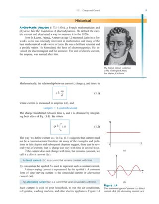 Mathematically, the relationship between current i, charge q, and time t is
(1.1)
where current is measured in amperes (A), and
The charge transferred between time and t is obtained by integrat-
ing both sides of Eq. (1.1). We obtain
(1.2)
The way we define current as i in Eq. (1.1) suggests that current need
not be a constant-valued function. As many of the examples and prob-
lems in this chapter and subsequent chapters suggest, there can be sev-
eral types of current; that is, charge can vary with time in several ways.
If the current does not change with time, but remains constant, we
call it a direct current (dc).
A direct current (dc) is a current that remains constant with time.
By convention the symbol I is used to represent such a constant current.
A time-varying current is represented by the symbol i. A common
form of time-varying current is the sinusoidal current or alternating
current (ac).
An alternating current (ac) is a current that varies sinusoidally with time.
Such current is used in your household, to run the air conditioner,
refrigerator, washing machine, and other electric appliances. Figure 1.4
Q 
¢

t
t0
i dt
t0
1 ampere  1 coulomb/second
i 
¢ dq
dt
1.3 Charge and Current 7
Andre-Marie Ampere (1775–1836), a French mathematician and
physicist, laid the foundation of electrodynamics. He defined the elec-
tric current and developed a way to measure it in the 1820s.
Born in Lyons, France, Ampere at age 12 mastered Latin in a few
weeks, as he was intensely interested in mathematics and many of the
best mathematical works were in Latin. He was a brilliant scientist and
a prolific writer. He formulated the laws of electromagnetics. He in-
vented the electromagnet and the ammeter. The unit of electric current,
the ampere, was named after him.
Historical
I
0 t
(a)
(b)
i
t
0
Figure 1.4
Two common types of current: (a) direct
current (dc), (b) alternating current (ac).
The Burndy Library Collection
at The Huntington Library,
San Marino, California.
ale29559_ch01.qxd 07/16/2008 12:22 PM Page 7
 