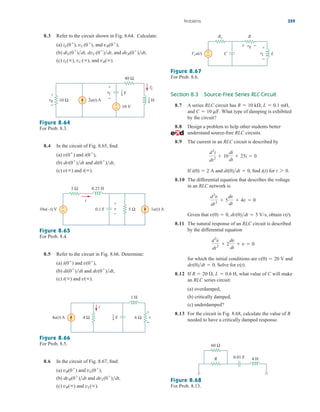 8.3 Refer to the circuit shown in Fig. 8.64. Calculate:
(a) and
(b) and
(c) and vR().
iL(), vC(),
dvR(0
)dt,
diL(0
)dt, dvC(0
)dt,
vR(0
),
iL(0
), vC(0
),
Section 8.3 Source-Free Series RLC Circuit
8.7 A series RLC circuit has
and What type of damping is exhibited
by the circuit?
8.8 Design a problem to help other students better
understand source-free RLC circuits.
8.9 The current in an RLC circuit is described by
If and find for
8.10 The differential equation that describes the voltage
in an RLC network is
Given that obtain
8.11 The natural response of an RLC circuit is described
by the differential equation
for which the initial conditions are and
Solve for
8.12 If what value of C will make
an RLC series circuit:
(a) overdamped,
(b) critically damped,
(c) underdamped?
8.13 For the circuit in Fig. 8.68, calculate the value of R
needed to have a critically damped response.
R  20 , L  0.6 H,
v(t).
dv(0)dt  0.
v(0)  20 V
d2
v
dt2
 2
dv
dt
 v  0
v(t).
v(0)  0, dv(0)dt  5 V/s,
d2
v
dt2
 5
dv
dt
 4v  0
t 7 0.
i(t)
di(0)dt  0,
i(0)  2 A
d2
i
dt2
 10
di
dt
 25i  0
C  10 mF.
R  10 k, L  0.1 mH,
Problems 359
Figure 8.64
For Prob. 8.3.
8.4 In the circuit of Fig. 8.65, find:
(a) and
(b) and
(c) and i().
v()
di(0
)dt,
dv(0
)dt
i(0
),
v(0
)
Figure 8.65
For Prob. 8.4.
8.5 Refer to the circuit in Fig. 8.66. Determine:
(a) and
(b) and
(c) and v().
i()
dv(0
)dt,
di(0
)dt
v(0
),
i(0
)
Figure 8.66
For Prob. 8.5.
8.6 In the circuit of Fig. 8.67, find:
(a) and
(b) and
(c) and vL().
vR()
dvL(0
)dt,
dvR(0
)dt
vL(0
),
vR(0
)
Figure 8.67
For Prob. 8.6.
Figure 8.68
For Prob. 8.13.
2u(t) A
40 Ω
10 V
vR
+
−
10 Ω
+
−
IL
vC
+
−
F
1
4
H
1
8
10u(–t) V 1u(t) A
3 Ω 0.25 H
0.1 F 5 Ω
+
−
i
v
+
−
4u(t) A
1 H
4 Ω v
+
−
6 Ω
i
F
1
4
Vsu(t)
Rs R
+
− L
C
+ −
vR +
−
vL
R 4 H
0.01 F
60 Ω
ale29559_ch08.qxd 07/08/2008 11:16 AM Page 359
 