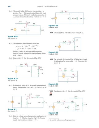 8.14 The switch in Fig. 8.69 moves from position A to
position B at (please note that the switch must
connect to point B before it breaks the connection at
A, a make-before-break switch). Find v(t) for t 7 0.
t  0
8.19 Obtain for in the circuit of Fig. 8.73.
t 7 0
v(t)
360 Chapter 8 Second-Order Circuits
Figure 8.69
For Prob. 8.14.
8.15 The responses of a series RLC circuit are
where and are the capacitor voltage and
inductor current, respectively. Determine the values
of R, L, and C.
8.16 Find for in the circuit of Fig. 8.70.
t 7 0
i(t)
iL
vC
iL(t)  40e20t
 60e10t
mA
vC(t)  30  10e20t
 30e10t
V
Figure 8.70
For Prob. 8.16.
8.17 In the circuit of Fig. 8.71, the switch instantaneously
moves from position A to B at Find for all
t 	 0.
v(t)
t  0.
Figure 8.71
For Prob. 8.17.
8.18 Find the voltage across the capacitor as a function of
time for for the circuit in Fig. 8.72. Assume
steady-state conditions exist at t  0
.
t 7 0
Figure 8.73
For Prob. 8.19.
Figure 8.72
For Prob. 8.18.
8.20 The switch in the circuit of Fig. 8.74 has been closed
for a long time but is opened at Determine
for t 7 0.
i(t)
t  0.
Figure 8.74
For Prob. 8.20.
*8.21 Calculate for in the circuit of Fig. 8.75.
t 7 0
v(t)
Figure 8.75
For Prob. 8.21.
* An asterisk indicates a challenging problem.
30 Ω
10 Ω
4 H
20 V
t = 0
0.25 F
−
+ +
−
A
B
v(t)
t = 0
20 V
10 Ω
2.5 H
1 mF
40 Ω
+
−
60 Ω
i(t)
4 Ω 10 Ω
0.04 F
+
–
v (t)
B
A
t = 0
15 A
0.25 H
1 Ω
5 Ω
t = 0
20 V 0.25 H 1 F
−
+
t = 0
90 V
10 Ω
4 H
1 F
v
+
−
+
−
2 Ω
12 V
i(t)
+ −
t = 0
H
1
2
F
1
4
t = 0
24 V
12 Ω
60 Ω
+
−
3 H
6 Ω
15 Ω
25 Ω
v
+
−
F
1
27
ale29559_ch08.qxd 07/08/2008 11:16 AM Page 360
 