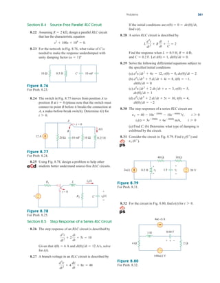 Section 8.4 Source-Free Parallel RLC Circuit
8.22 Assuming design a parallel RLC circuit
that has the characteristic equation
8.23 For the network in Fig. 8.76, what value of C is
needed to make the response underdamped with
unity damping factor ( )?
a  1
s2
 100s  106
 0.
R  2 k,
If the initial conditions are
find
8.28 A series RLC circuit is described by
Find the response when
Let
8.29 Solve the following differential equations subject to
the specified initial conditions
(a)
(b)
(c)
(d)
8.30 The step responses of a series RLC circuit are
(a) Find C. (b) Determine what type of damping is
exhibited by the circuit.
8.31 Consider the circuit in Fig. 8.79. Find and
vC(0
).
vL(0
)
iL(t)  3e2000t
 6e4000t
mA, t 7 0
vC  40  10e2000t
 10e4000t
V, t 7 0
di(0)dt  2
d2
idt2
 2 didt  5i  10, i(0)  4,
dv(0)dt  1
d2
vdt2
 2 dvdt  v  3, v(0)  5,
di(0)dt  0
d2
idt2
 5 didt  4i  8, i(0)  1,
d2
vdt2
 4v  12, v(0)  0, dv(0)dt  2
i(0)  1, di(0)dt  0.
and C  0.2 F.
L  0.5 H, R  4 ,
L
d2
i
dt2
 R
di
dt

i
C
 2
v(t).
v(0)  0  dv(0)dt,
Problems 361
Figure 8.76
For Prob. 8.23.
8.24 The switch in Fig. 8.77 moves from position A to
position B at (please note that the switch must
connect to point B before it breaks the connection at
A, a make-before-break switch). Determine i(t) for
t 7 0.
t  0
Figure 8.77
For Prob. 8.24.
Figure 8.78
For Prob. 8.25.
8.25 Using Fig. 8.78, design a problem to help other
students better understand source-free RLC circuits.
Section 8.5 Step Response of a Series RLC Circuit
8.26 The step response of an RLC circuit is described by
Given that and solve
for
8.27 A branch voltage in an RLC circuit is described by
d2
v
dt2
 4
dv
dt
 8v  48
i(t).
di(0)dt  12 A/s,
i(0)  6 A
d2
i
dt2
 2
di
dt
 5i  10
Figure 8.79
For Prob. 8.31.
Figure 8.80
For Prob. 8.32.
8.32 For the circuit in Fig. 8.80, find for t 7 0.
v(t)
0.5 H 10 mF
C
10 Ω
10 Ω
10 mF
20 Ω
A
B
12 A
t = 0
0.25 H
i(t)
t = 0
v
R1
vo(t)
R2
+
−
io(t)
L
+
−
C
2u(t)
40 Ω
50 V
1 F
vL
+
−
0.5 H +
−
10 Ω
vC
+
−
1 H
4 Ω
100u(t) V
4u(–t) A
0.04 F
+ −
2 Ω
v
+ −
ale29559_ch08.qxd 07/08/2008 11:16 AM Page 361
 