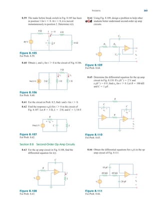 8.59 The make before break switch in Fig. 8.105 has been
in position 1 for At it is moved
instantaneously to position 2. Determine v(t).
t  0,
t 6 0.
8.64 Using Fig. 8.109, design a problem to help other
students better understand second-order op amp
circuits.
Problems 365
Figure 8.105
For Prob. 8.59.
8.60 Obtain and for in the circuit of Fig. 8.106.
t 7 0
i2
i1
Figure 8.106
For Prob. 8.60.
8.61 For the circuit in Prob. 8.5, find i and for
8.62 Find the response for in the circuit of
Fig. 8.107. Let 2 H, and C  118 F.
R  3 , L 
t 7 0
vR(t)
t 7 0.
v
Figure 8.107
For Prob. 8.62.
Section 8.8 Second-Order Op Amp Circuits
8.63 For the op amp circuit in Fig. 8.108, find the
differential equation for i(t).
Figure 8.108
For Prob. 8.63.
Figure 8.109
For Prob. 8.64.
Figure 8.110
For Prob. 8.65.
8.66 Obtain the differential equations for in the op
amp circuit of Fig. 8.111.
vo(t)
Figure 8.111
For Prob. 8.66.
8.65 Determine the differential equation for the op amp
circuit in Fig. 8.110. If and
find for Let
and C  1 mF.
R  100 k
t 7 0.
vo
v2(0
)  0 V,
v1(0
)  2 V
4 Ω
16 Ω
4 H
40 V
+
1 t = 0
–
v F
1
16
−
+
4u(t) A 1 H
2 Ω
i2
i1
1 H
3 Ω
10u(t) V
R
+
− L
C
+ −
vR
C
R
+
−
L
+
−
i
vs
vs
+
−
+
− vo
−
+
C2
C1
R1 R2
R
vo
+
−
−
C
v2
+ −
C
v1
+ −
R
+
+
−
vs
+
−
+
−
vo
−
+
10 pF
20 pF
60 kΩ
60 kΩ
ale29559_ch08.qxd 07/08/2008 11:16 AM Page 365
 