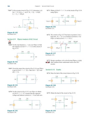 8.75 Obtain the dual of the circuit in Fig. 8.119.
8.71 Obtain for in the circuit of Fig. 8.116
using PSpice.
0 6 t 6 4 s
v(t)
366 Chapter 8 Second-Order Circuits
Section 8.9 PSpice Analysis of RLC Circuit
8.68 For the step function use PSpice to find
the response for in the circuit of
Fig. 8.113.
0 6 t 6 6 s
v(t)
vs  u(t),
Figure 8.113
For Prob. 8.68.
8.69 Given the source-free circuit in Fig. 8.114, use PSpice
to get for Take and
i(0)  2 A.
v(0)  30 V
0 6 t 6 20 s.
i(t)
Figure 8.114
For Prob. 8.69.
8.70 For the circuit in Fig. 8.115, use PSpice to obtain
for Assume that the capacitor
voltage and inductor current at are both zero.
t  0
0 6 t 6 4 s.
v(t)
Figure 8.115
For Prob. 8.70.
Figure 8.116
For Prob. 8.71.
8.72 The switch in Fig. 8.117 has been in position 1 for a
long time. At it is switched to position 2. Use
PSpice to find for 0 6 t 6 0.2 s.
i(t)
t  0,
Figure 8.117
For Prob. 8.72.
8.73 Design a problem, to be solved using PSpice, to help
other students better understand source-free RLC
circuits.
Section 8.10 Duality
8.74 Draw the dual of the circuit shown in Fig. 8.118.
Figure 8.118
For Prob. 8.74.
Figure 8.119
For Prob. 8.75.
*8.67 In the op amp circuit of Fig. 8.112, determine
for Let
C1  C2  100 mF.
vin  u(t) V, R1  R2  10 k,
t 7 0.
vo(t)
Figure 8.112
For Prob. 8.67.
R2
C1
R1
C2
vin
vo
+
−
2 Ω
vs
+
−
1 H
1 F v(t)
+
−
1 Ω 10 H 2.5 F
i
v
+
−
3 Ω
6 Ω
24 V 0.4 F
2 H
+
–
v
−
+
13u(t) A 39u(t) V
6 Ω
6 Ω
+
−
1 H
v(t)
+
−
20 Ω
0.4 F
2 kΩ
4 kΩ 1 kΩ
i
10 V
1 2
t = 0
100 F
100 mH
−
+
12 V +
−
24 V
+
−
4 Ω
10 Ω
2 H
0.5 F
9 V 3 A
2 Ω 4 Ω
6 Ω 1 Ω
−
+
ale29559_ch08.qxd 07/08/2008 11:16 AM Page 366
 