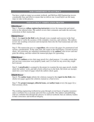OUR COMMITMENT TO ACCURACY
You have a right to expect an accurate textbook, and McGraw-Hill Engineering invests
considerable time and effort to ensure that we deliver one. Listed below are the many
steps we take in this process.
OUR ACCURACY VERIFICATION PROCESS
First Round
Step 1: Numerous college engineering instructors review the manuscript and report
errors to the editorial team. The authors review their comments and make the necessary
corrections in their manuscript.
Second Round
Step 2: An expert in the field works through every example and exercise in the final
manuscript to verify the accuracy of the examples, exercises, and solutions. The authors
review any resulting corrections and incorporate them into the final manuscript and solu-
tions manual.
Step 3: The manuscript goes to a copyeditor, who reviews the pages for grammatical and
stylistic considerations. At the same time, the expert in the field begins a second accuracy
check. All corrections are submitted simultaneously to the authors, who review and inte-
grate the editing, and then submit the manuscript pages for typesetting.
Third Round
Step 4: The authors review their page proofs for a dual purpose: 1) to make certain that
any previous corrections were properly made, and 2) to look for any errors they might
have missed.
Step 5: A proofreader is assigned to the project to examine the new page proofs, double
check the authors' work, and add a fresh, critical eye to the book. Revisions are incorpo-
rated into a new batch of pages which the authors check again.
Fourth Round
Step 6: The author team submits the solutions manual to the expert in the field, who
checks text pages against the solutions manual as a final review.
Step 7: The project manager, editorial team, and author team review the pages for a
final accuracy check.
The resulting engineering textbook has gone through several layers of quality assurance
and is verified to be as accurate and error-free as possible. Our authors and publishing
staff are confident that through this process we deliver textbooks that are industry leaders
in their correctness and technical integrity.
ale29559_IFC.qxd 07/11/2008 07:40 PM Page 4
 