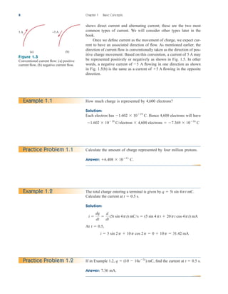 shows direct current and alternating current; these are the two most
common types of current. We will consider other types later in the
book.
Once we define current as the movement of charge, we expect cur-
rent to have an associated direction of flow. As mentioned earlier, the
direction of current flow is conventionally taken as the direction of pos-
itive charge movement. Based on this convention, a current of 5 A may
be represented positively or negatively as shown in Fig. 1.5. In other
words, a negative current of A flowing in one direction as shown
in Fig. 1.5(b) is the same as a current of A flowing in the opposite
direction.
5
5
8 Chapter 1 Basic Concepts
5 A
(a)
−5 A
(b)
Figure 1.5
Conventional current flow: (a) positive
current flow, (b) negative current flow.
How much charge is represented by 4,600 electrons?
Solution:
Each electron has C. Hence 4,600 electrons will have
1.602  1019
C/electron  4,600 electrons  7.369  1016
C
1.602  1019
Example 1.1
Practice Problem 1.2
Example 1.2
Calculate the amount of charge represented by four million protons.
Answer: C.
6.408  1013
Practice Problem 1.1
If in Example 1.2, find the current at s.
Answer: 7.36 mA.
t  0.5
q  (10  10e2t
) mC,
The total charge entering a terminal is given by mC.
Calculate the current at s.
Solution:
At
i  5 sin 2p  10p cos 2p  0  10p  31.42 mA
t  0.5,
i 
dq
dt

d
dt
(5t sin 4pt) mC/s  (5 sin 4pt  20pt cos 4pt) mA
t  0.5
q  5t sin 4pt
ale29559_ch01.qxd 07/08/2008 10:38 AM Page 8
 