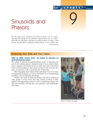 369
Sinusoids and
Phasors
He who knows not, and knows not that he knows not, is a fool—
shun him. He who knows not, and knows that he knows not, is a child—
teach him. He who knows, and knows not that he knows, is asleep—wake
him up. He who knows, and knows that he knows, is wise—follow him.
—Persian Proverb
c h a p t e r
9
Enhancing Your Skills and Your Career
ABET EC 2000 criteria (3.d), “an ability to function on
multi-disciplinary teams.”
The “ability to function on multidisciplinary teams” is inherently crit-
ical for the working engineer. Engineers rarely, if ever, work by them-
selves. Engineers will always be part of some team. One of the things
I like to remind students is that you do not have to like everyone on a
team; you just have to be a successful part of that team.
Most frequently, these teams include individuals from of a variety
of engineering disciplines, as well as individuals from nonengineering
disciplines such as marketing and finance.
Students can easily develop and enhance this skill by working in
study groups in every course they take. Clearly, working in study
groups in nonengineering courses as well as engineering courses out-
side your discipline will also give you experience with multidiscipli-
nary teams.
Photo by Charles Alexander
ale29559_ch09.qxd 07/08/2008 11:54 AM Page 369
 