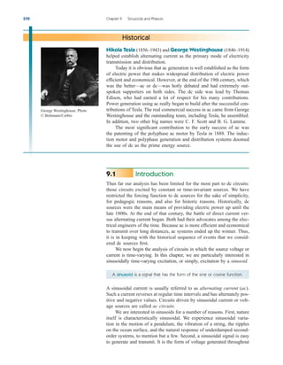 Introduction
Thus far our analysis has been limited for the most part to dc circuits:
those circuits excited by constant or time-invariant sources. We have
restricted the forcing function to dc sources for the sake of simplicity,
for pedagogic reasons, and also for historic reasons. Historically, dc
sources were the main means of providing electric power up until the
late 1800s. At the end of that century, the battle of direct current ver-
sus alternating current began. Both had their advocates among the elec-
trical engineers of the time. Because ac is more efficient and economical
to transmit over long distances, ac systems ended up the winner. Thus,
it is in keeping with the historical sequence of events that we consid-
ered dc sources first.
We now begin the analysis of circuits in which the source voltage or
current is time-varying. In this chapter, we are particularly interested in
sinusoidally time-varying excitation, or simply, excitation by a sinusoid.
9.1
370 Chapter 9 Sinusoids and Phasors
Nikola Tesla (1856–1943) and George Westinghouse (1846–1914)
helped establish alternating current as the primary mode of electricity
transmission and distribution.
Today it is obvious that ac generation is well established as the form
of electric power that makes widespread distribution of electric power
efficient and economical. However, at the end of the 19th century, which
was the better—ac or dc—was hotly debated and had extremely out-
spoken supporters on both sides. The dc side was lead by Thomas
Edison, who had earned a lot of respect for his many contributions.
Power generation using ac really began to build after the successful con-
tributions of Tesla. The real commercial success in ac came from George
Westinghouse and the outstanding team, including Tesla, he assembled.
In addition, two other big names were C. F. Scott and B. G. Lamme.
The most significant contribution to the early success of ac was
the patenting of the polyphase ac motor by Tesla in 1888. The induc-
tion motor and polyphase generation and distribution systems doomed
the use of dc as the prime energy source.
Historical
A sinusoid is a signal that has the form of the sine or cosine function.
A sinusoidal current is usually referred to as alternating current (ac).
Such a current reverses at regular time intervals and has alternately pos-
itive and negative values. Circuits driven by sinusoidal current or volt-
age sources are called ac circuits.
We are interested in sinusoids for a number of reasons. First, nature
itself is characteristically sinusoidal. We experience sinusoidal varia-
tion in the motion of a pendulum, the vibration of a string, the ripples
on the ocean surface, and the natural response of underdamped second-
order systems, to mention but a few. Second, a sinusoidal signal is easy
to generate and transmit. It is the form of voltage generated throughout
George Westinghouse. Photo
© Bettmann/Corbis
ale29559_ch09.qxd 07/08/2008 11:54 AM Page 370
 