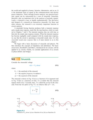 the world and supplied to homes, factories, laboratories, and so on. It
is the dominant form of signal in the communications and electric
power industries. Third, through Fourier analysis, any practical peri-
odic signal can be represented by a sum of sinusoids. Sinusoids,
therefore, play an important role in the analysis of periodic signals.
Lastly, a sinusoid is easy to handle mathematically. The derivative
and integral of a sinusoid are themselves sinusoids. For these and
other reasons, the sinusoid is an extremely important function in
circuit analysis.
A sinusoidal forcing function produces both a transient response
and a steady-state response, much like the step function, which we stud-
ied in Chapters 7 and 8. The transient response dies out with time so
that only the steady-state response remains. When the transient response
has become negligibly small compared with the steady-state response,
we say that the circuit is operating at sinusoidal steady state. It is this
sinusoidal steady-state response that is of main interest to us in this
chapter.
We begin with a basic discussion of sinusoids and phasors. We
then introduce the concepts of impedance and admittance. The basic
circuit laws, Kirchhoff’s and Ohm’s, introduced for dc circuits, will be
applied to ac circuits. Finally, we consider applications of ac circuits
in phase-shifters and bridges.
Sinusoids
Consider the sinusoidal voltage
(9.1)
where
The sinusoid is shown in Fig. 9.1(a) as a function of its argument and
in Fig. 9.1(b) as a function of time. It is evident that the sinusoid
repeats itself every T seconds; thus, T is called the period of the sinu-
soid. From the two plots in Fig. 9.1, we observe that
(9.2)
T 
2p

T  2p,
t  the argument of the sinusoid
  the angular frequency in radians/s
Vm  the amplitude of the sinusoid
v(t)  Vm sint
9.2
9.2 Sinusoids 371
Figure 9.1
A sketch of : (a) as a function of (b) as a function of t.
t,
Vm sint
0
Vm
–Vm
π 2π 4π t
(a)
v(t)
0
Vm
–Vm
(b)
v(t)
T
2
T 2T t
3π 3T
2
ale29559_ch09.qxd 07/08/2008 11:54 AM Page 371
 