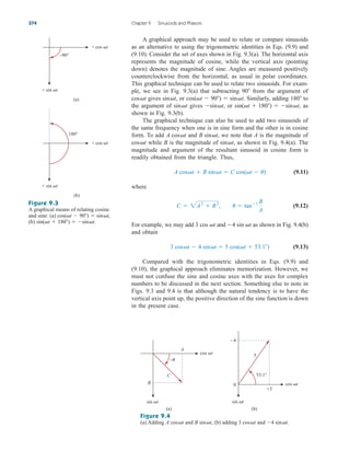 A graphical approach may be used to relate or compare sinusoids
as an alternative to using the trigonometric identities in Eqs. (9.9) and
(9.10). Consider the set of axes shown in Fig. 9.3(a). The horizontal axis
represents the magnitude of cosine, while the vertical axis (pointing
down) denotes the magnitude of sine. Angles are measured positively
counterclockwise from the horizontal, as usual in polar coordinates.
This graphical technique can be used to relate two sinusoids. For exam-
ple, we see in Fig. 9.3(a) that subtracting from the argument of
gives or Similarly, adding to
the argument of gives or as
shown in Fig. 9.3(b).
The graphical technique can also be used to add two sinusoids of
the same frequency when one is in sine form and the other is in cosine
form. To add and we note that A is the magnitude of
while B is the magnitude of as shown in Fig. 9.4(a). The
magnitude and argument of the resultant sinusoid in cosine form is
readily obtained from the triangle. Thus,
(9.11)
where
(9.12)
For example, we may add and as shown in Fig. 9.4(b)
and obtain
(9.13)
Compared with the trigonometric identities in Eqs. (9.9) and
(9.10), the graphical approach eliminates memorization. However, we
must not confuse the sine and cosine axes with the axes for complex
numbers to be discussed in the next section. Something else to note in
Figs. 9.3 and 9.4 is that although the natural tendency is to have the
vertical axis point up, the positive direction of the sine function is down
in the present case.
3 cost  4 sint  5 cos(t  53.1)
4 sin t
3 cos t
C  2A2
 B2
, u  tan1 B
A
A cost  B sint  C cos(t  u)
sint,
cost
B sint,
A cost
sin(t  180)  sint,
sint,
sint
180
cos(t  90)  sint.
sint,
cost
90
374 Chapter 9 Sinusoids and Phasors
Figure 9.3
A graphical means of relating cosine
and sine: (a)
(b) sin(t  180)  sint.
cos(t  90)  sint,
Figure 9.4
(a) Adding and (b) adding and 4 sint.
3 cost
B sint,
A cost
–90°
180°
+ sin t
+ sin t
+ cos t
+ cos t
(a)
(b)
A
C
B
–
sin t
cos t
(a)
sin t
cos t
0
53.1°
+3
–4
5
(b)
ale29559_ch09.qxd 07/08/2008 11:54 AM Page 374
 